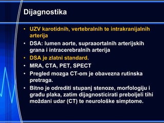 Dijagnostika
• UZV karotidnih, vertebralnih te intrakranijalnih
arterija
• DSA: lumen aorte, supraaortalnih arterijskih
grana i intracerebralnih arterija
• DSA je zlatni standard.
• MRA, CTA, PET, SPECT
• Pregled mozga CT-om je obavezna rutinska
pretraga.
• Bitno je odrediti stupanj stenoze, morfologiju i
građu plaka, zatim dijagnosticirati preboljeli tihi
moždani udar (CT) te neurološke simptome.
 