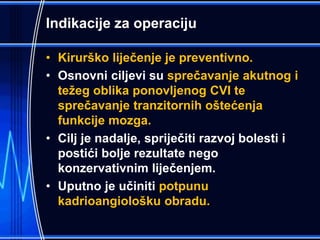 Indikacije za operaciju
• Kirurško liječenje je preventivno.
• Osnovni ciljevi su sprečavanje akutnog i
težeg oblika ponovljenog CVI te
sprečavanje tranzitornih oštećenja
funkcije mozga.
• Cilj je nadalje, spriječiti razvoj bolesti i
postići bolje rezultate nego
konzervativnim liječenjem.
• Uputno je učiniti potpunu
kadrioangiološku obradu.
 