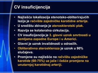 CV insuficijencija
• Najčešća lokalizacija stenotsko-obliterirajućih
lezija je račvište zajedničke karotidne arterije.
• U središtu zbivanja je aterosklerotski plak.
• Razvija se kolateralna cirkulacija.
• CV insuficijencija je 3. glavni uzrok smrtnosti u
zemljama zapadne Europe i u Americi.
• Glavni je uzrok invalidnosti u odraslih.
• Obliterativna ateroskleroza je uzrok u 90%
slučajeva.
• Promjene su najčešće na račvištu zajedničke
karotide (60-75%) uz jače i češće promjene na
unutarnjoj karotidnoj arteriji.
 