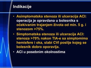 Indikacije
• Asimptomatska stenoza ili ulceracija ACI:
operacija je opravdana u bolesnika s
očekivanim trajanjem života od min. 5 g. i
stenozom >75%.
• Simptomatska stenoza ili ulceracija ACI:
stenoza >70% nakon TIA-e sa simptomima
hemisfere i oka, slabi CVI poslije kojeg se
bolesnik dobro oporavlja.
• ACI u posebnim okolnostima
 