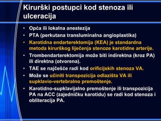 Kirurški postupci kod stenoza ili
ulceracija
• Opća ili lokalna anestezija
• PTA (perkutana transluminalna angioplastika)
• Karotidna endarterektomija (KEA) je standardna
metoda kirurškog liječenja stenoze karotidne arterije.
• Trombendarterektomija može biti indirektna (kroz PA)
ili direktna (otvorena).
• TAE se najčešće radi kod orificijskih stenoza VA.
• Može se učiniti transpozicija odlazišta VA ili
supklavio-vertebralno premoštenje.
• Karotidno-supklavijalno premoštenje ili transpozicija
PA na ACC (zajedničku karotidu) se radi kod stenoza i
obliteracija PA.
 