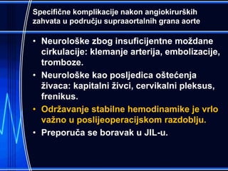 Specifične komplikacije nakon angiokirurških
zahvata u području supraaortalnih grana aorte
• Neurološke zbog insuficijentne moždane
cirkulacije: klemanje arterija, embolizacije,
tromboze.
• Neurološke kao posljedica oštećenja
živaca: kapitalni živci, cervikalni pleksus,
frenikus.
• Održavanje stabilne hemodinamike je vrlo
važno u poslijeoperacijskom razdoblju.
• Preporuča se boravak u JIL-u.
 