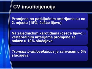 CV insuficijencija
Promjene na potključnim arterijama su na
2. mjestu (15%, češće lijevo).
Na zajedničkim karotidama (češće lijevo) i
vertebralnim arterijama promjene se
nalaze u 10% slučajeva.
Truncus brahiocefalicus je zahvaćen u 5%
slučajeva.
 