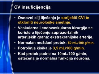 CV insuficijencija
• Osnovni cilj liječenja je spriječiti CVI te
otkloniti neurološke smetnje.
• Vaskularna i endovaskularna kirurgija se
koriste u liječenju supraaortalnih
arterijskih grana: ekstrakranijske arterije.
• Normalan moždani protok: 50 mL/100 g/min.
• Potrošnja kisika je 3,5 mL/100 g/min.
• Kad protok padne na 10mL/100 g/min,
oštećena je normalna funkcija neurona.
 