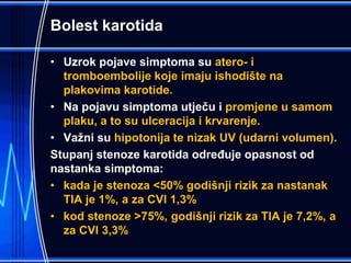 Bolest karotida
• Uzrok pojave simptoma su atero- i
tromboembolije koje imaju ishodište na
plakovima karotide.
• Na pojavu simptoma utječu i promjene u samom
plaku, a to su ulceracija i krvarenje.
• Važni su hipotonija te nizak UV (udarni volumen).
Stupanj stenoze karotida određuje opasnost od
nastanka simptoma:
• kada je stenoza <50% godišnji rizik za nastanak
TIA je 1%, a za CVI 1,3%
• kod stenoze >75%, godišnji rizik za TIA je 7,2%, a
za CVI 3,3%
 