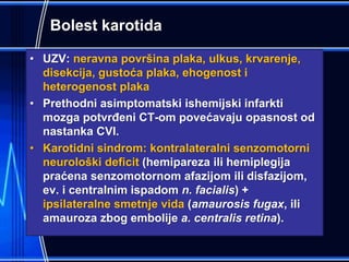 Bolest karotida
• UZV: neravna površina plaka, ulkus, krvarenje,
disekcija, gustoća plaka, ehogenost i
heterogenost plaka
• Prethodni asimptomatski ishemijski infarkti
mozga potvrđeni CT-om povećavaju opasnost od
nastanka CVI.
• Karotidni sindrom: kontralateralni senzomotorni
neurološki deficit (hemipareza ili hemiplegija
praćena senzomotornom afazijom ili disfazijom,
ev. i centralnim ispadom n. facialis) +
ipsilateralne smetnje vida (amaurosis fugax, ili
amauroza zbog embolije a. centralis retina).
 