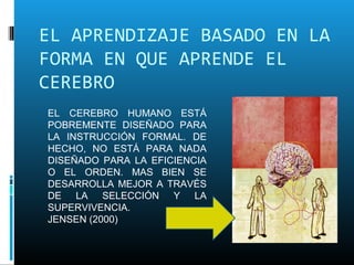 EL APRENDIZAJE BASADO EN LA
FORMA EN QUE APRENDE EL
CEREBRO
EL CEREBRO HUMANO ESTÁ
POBREMENTE DISEÑADO PARA
LA INSTRUCCIÓN FORMAL. DE
HECHO, NO ESTÁ PARA NADA
DISEÑADO PARA LA EFICIENCIA
O EL ORDEN. MAS BIEN SE
DESARROLLA MEJOR A TRAVÉS
DE LA SELECCIÓN Y LA
SUPERVIVENCIA.
JENSEN (2000)
 