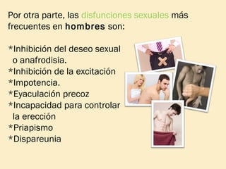 Por otra parte, las disfunciones sexuales más
frecuentes en hombres son:
*Inhibición del deseo sexual
o anafrodisia.
*Inhibición de la excitación
*Impotencia.
*Eyaculación precoz
*Incapacidad para controlar
la erección
*Priapismo
*Dispareunia

 