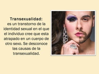 Transexualidad:
es un transtorno de la
identidad sexual en el que
el individuo cree que esta
atrapado en un cuerpo de
otro sexo. Se desconoce
las causas de la
transexualidad.

 