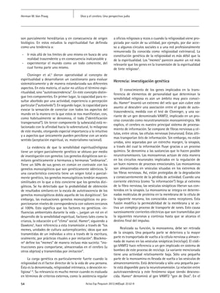 Dios y el cerebro. Una perspectiva judíaHerman M. Van Praag
54 Actas Esp Psiquiatr 2012;40(Supl. 2):52-9
son parcialmente hereditarias y en consecuencia de origen
biológico. En estos estudios la espiritualidad fue definida
como una tendencia a:	
-- Ir más allá de los límites de uno mismo en busca de una
realidad trascendente y en consecuencia inalcanzable y
-- experimentar el mundo como un todo coherente, del
cual forma parte uno mismo.
Cloninger et al.2
dieron operatividad al concepto de
espiritualidad y desarrollaron un cuestionario para evaluar
sistemáticamente y de manera estandarizada sus diferentes
aspectos. En esta materia, el autor no utiliza el término espi-
ritualidad, sino “autotrascendencia”. En este concepto distin-
gue tres componentes. En primer lugar, la capacidad para re-
sultar aborbido por una actividad, experiencia o percepción
particular (“autoolvido”). En segundo lugar, la capacidad para
evocar la sensación de conectar con todos los aspectos del
mundo en la manera en la que estos se nos manifiestan, con,
como habitualmente se denomina, el todo (“identificación
transpersonal”). Un tercer componente (y subescala) está re-
lacionado con la afinidad hacia lo sobrenatural, lo milagroso
de este mundo, otorgando especial importancia a lo intuitivo
y a aspectos que únicamente pueden percibirse con un sexto
sentido (aceptación espiritual, vs. materialismo racional).
La evidencia de que la sensibilidad espiritual/religiosa
tiene un origen parcialmente genético se obtuvo por medio
de investigación con gemelos: Los gemelos dizigóticos son si-
milares genéticamente a hermanos y hermanas “ordinarios”.
Tiene un 50% de sus genes en común en contraste con los
gemelos monozigóticos que son genéticamente idénticos. Si
una característica concreta tiene un origen total o parcial-
mente genético, los gemelos monozigóticos tendrán mayores
similitudes en lo que a ésta concierne que los gemelos dizi-
góticos. Se ha detectado que la probabilidad de obtención
de resultados similares en la escala de autotrascencia de los
gemelos monozigóticos dobla aquella de los dizigóticos3
. Sin
embargo, las evaluaciones gemelos monozigóticos no pro-
porcionaron niveles de correspondencia con valores cercanos
al 100%. Esto significa que los factores no genéticos -in-
fluencias ambientales durante la vida -, juegan un rol en el
desarrollo de la sensibilidad espiritual, factores tales como la
crianza, la educación y el “clima” social. Hamer4
, siguiendo a
Dawkins5
, hace referencia a esta transmisión a través de “los
memes, unidades de cultura autorreplicantes; ideas que son
transmitidas de un individuo a otro a través de la escritura,
oralmente, por prácticas rituales o por imitación”. Blackmo-
re6
define los “memes” de manera incluso más sucinta: “ins-
trucciones para comportarse, almacenadas en el cerebro (u
otros objetos) y transmitidas por imitación”.
La carga genética es particularmente fuerte cuando la
religiosidad es el factor director de la la vida de una persona.
Ésta es la denominada, religiosidad intrínseca, o devoción re-
ligiosa7, 8
. Su relevancia es mucho menor cuando es evaluada
en términos de criterios externos, como la asistencia regular
a oficios religiosos y rezos o cuando la religiosidad viene pro-
piciada por razón de su utilidad, por ejemplo, por dar acce-
so a algunos círculos sociales o a una red profesionalmente
remunerada (la conocida como religiosidad extrínseca). La
constitución genética de la religiosidad es más débil que la
de la espiritualidad. Los “memes” parecen asumir un rol más
relevante que los genes en la transmisión de la espiritualidad
de tinte religioso4
.
Herencia: investigación genética
El conocimiento de los genes implicados en la trans-
ferencia de elementos de personalidad que determinan la
sensibilidad religiosa es aún un ámbito muy poco conoci-
do. Hamer4
levantó un extremo del velo que aún cubre este
asunto al descubrir una asociación entre el grado de auto-
trascendencia, medida con el test de Cloninger, y una va-
riante de un gen denominado VAMT2, implicado en un pro-
ceso conocido como neurotransmisión monoaminérgica. Me
explico, el cerebro es nuestro principal sistema de procesa-
miento de información. Se compone de fibras nerviosas y cé-
lulas, entre otras, las células nerviosas (neuronas). Éstas últi-
mas transportan bits de información. Sin embargo, no están
unidas, sino separadas por un estrecho margen, la sinapsis,
a través del cual la información fluye gracias a un proceso
químico. Se denomina a las sustancias que lo hacen posible
neurotransmisores. Las monoaminas actúan de esta manera
en los circuitos neuronales implicados en la regulación de
un buen número de procesos emocionales. Las monoaminas
son almacenadas en vesículas situadas en los extremos de
las fibras nerviosas. Así, están protegidas de la degradación
y consecuentemente de la pérdida de actividad. Cuando una
corriente eléctrica (como “la información”) llega al extremo
de la fibra nerviosa, las vesículas sinápticas liberan sus con-
tenidos en la sinapsis. La monoamina se integra en determi-
nadas moléculas de proteína en la membrana de la célula de
la siguiente neurona, los concocidos como receptores. Esta
fusión modifica la permeabilidad de la membrana y se ac-
tiva un complejo proceso de transporte de iones. Esto causa
sucesivamente corrientes eléctricas que son transmitidas por
la siguientes neuronas y continúa hasta que se alcanza el
destino final del impulso.
Realizada su función, la monoamina, debe ser retirada
de la sinapsis. Una pequeña parte se deteriora y la mayor
parte es transportada de vuelta a la célula nerviosa y almace-
nada de nuevo en las vesículas sinápticas (reciclaje). El códi-
go VAMT2 hace referencia a un gen implicado en sistema de
bombeo de este proceso de reciclaje. La variante mencionada
tiene una actividad relativamente baja. Sólo una pequeña
parte de la monoamina es llevada de vuelta a las vesículas de
almancenamiento. Está deteriorada y sólo una pequeña par-
te está disponible para la neurotransmisión. La relación entre
autotrascendencia y este fenómeno sigue siendo descono-
cida. Hamer4
denominó al gen VAMT2 ”gen de Dios”. En el
 