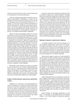 55Actas Esp Psiquiatr 2012;40(Supl. 2):52-9
Dios y el cerebro. Una perspectiva judíaHerman M. Van Praag
momento actual este término resulta un tanto presuntuoso
y su introducción es ciertamente prematura.
Existe otro estudio que demuestra la relación entre me-
didas de espiritualidad / religiosidad y un escaso nivel de
actividad de ciertos sistemas neuronales que hacen uso de
las monoaminas como neurotransmisores. Borg et al.11
es-
tudiaron con técnicas de imagen cerebral la densidad de un
receptor tipo particular, utlizado por una particular monoa-
mina, i.e. serotonina, en partes concretas del cerebro. Descu-
brieron que una densidad baja del receptor serotonina- 1A
estaba correlacionado con un alto grado de “aceptación es-
piritual”, una medida de espiritualidad / religiosidad.
Además, los datos farmacológicos sugieren un rol de la
serotonina en la ocurrencia de experiencias espirituales / reli-
giosas. Conocemos alucinógenos que pueden evocar un esta-
do descrito por sus consumidores como “depertar espiritual”
o “expansión de la conciencia”. Experiencia y percepción de
las alteraciones del ambiente. Todo lo que se percibe cobra un
significado diferente y a veces “más profundo” y “más rico”.
La experiencia del propio cuerpo del consumidor de estos alu-
cinógenos también cambia. Puede percibir, por ejemplo, su
cuerpo como desde una cierta distancia (experiencias externas
al cuerpo). Puede sentirse más unido (en comunión) al cosmos
que a su propio cuerpo. En resumen, ocurren fenómenos que
conocemos por ser comunes a formas místicas de religiosidad
/espiritualidad. La conciencia permanece intacta, de modo
que es posible recordar muy bien aquello que se ha experi-
mentado una vez que el efecto de la droga ha desaparecido.
Estos efectos pueden ser provocados por sustancias como el
LSD y la psilocibina. Afectan también, de manera drástica al
funcionamiento del sistema serotonérgico. Se desconoce si, en
concreto, el subsistema 1A está implicado.
Resumiendo, existe evidencia que sugiere la existencia
de una conexión entre, por un lado la susceptibilidad espi-
ritual y por otro, el funcionamiento de (ciertas partes) del
sistema serotonergético. Sin embargo la base de la inves-
tigación es aún escasa, necesita confirmación y es defini-
tivamente insuficiente para constituir una hipótesis sólida
acerca de los fundamentos biológicos de la espiritualidad.
Imagen cerebral durante experiencias espirituales
cumbre
Newberg et al.12
examinaron a los monjes Budistas du-
rante sus meditaciones y a monjas franciscanas durante sus
oraciones. A través de la meditación el monje trata de libe-
rarse de sus deseos, considerados la raíz de la miseria hu-
mana. A través de la oración las monjas tratan de acercarse
y finalmente “fundirse” con Dios. Los sujetos testados fue-
ron sometidos a una escaneo cerebral de medición de fluido
sanguíneo en el momento en el que indicaron que habían
alcanzado la cima de su experiencia espiritual.
Durante la cumbre de sus experiencias meditativas (“hay
un sentido de ausencia de la variable temporal e infinidad.
Siento que soy parte de cada persona y cada cosa existente”)
y religiosa (“un sentido tangible de cercanía a Dios y fusión
con Él”) la corriente sanguíneo se alteró. En términos gene-
rales: se detectó un incremento en las partes frontales del
cerebro y una reducción en las partes posteriores. Se cree
que el primero de estos fenómenos está relacionado con una
elevación y concentración de la atención y el segundo con la
autoconciencia: la capacidad de discriminar el sí mismo (el
self) y el mundo exterior. Una reducción de la actividad de
esta área limitaría esta capacidad. La reducción de la auto-
consciencia y de la elevada y concentrada atención son pre-
rrequisitos de las experiencias cumbre antes mencionadas.
De este modo parece plausible la existencia de una conexión
entre los fenómenos biológico y psicológico.
Epilepsia temporal y experiencias religiosas
La epilepsia temporal es una forma de epilepsia en la
que el paciente repetinamente “siente como si no estuvie-
ra realmente allí donde se encuentra, como en un sueño” y
es incapaz de de comunicarse con normalidad. Está en una
suerte de estado somnoliento sin estar dormido. No se pro-
ducen convulsiones motoras ni contracciones musculares.
Con la ayuda de un electroencefalograma, pueden localizar-
se los focos epilépticos en los lóbulos temporales.
Durante estos ataques la manera en la que se percibe el
mundo cambia. Los colores, sonidos y olores ven modificadas
sus naturalezas. Las distancias y dimensiones espaciales son
percibidas con alteraciones. En resumen, el paciente vive en
otro mundo. En este estado pueden producirse alucinacio-
nes visuales (visiones), acústicas (se oyen voces) y delirios.
Estos fenómenos tienen con relativa frecuencia un conteni-
do religioso13-14
. Por ejemplo, se presencian escenas bíblicas,
se escuchan voces celestiales, se cree ser una figura con un
significado religioso o con una misión Divina. Dejando a un
lado los ataques, estas personas son, a menudo, “fundamen-
talistas” religiosos con creencias inamovibles. Pueden ser de-
nominados hiper-religiosos13
.
Existen obviamente áreas en el cerebro que evocan imá-
genes religiosas e ideas durante la estimulación. Las observa-
ciones de Persinge15, 16
confirmaron esta conclusión. Colocó
sobre las cabezas de sujetos testados normales, no religiosos
(estudiantes de psicología) un casco que podía trasmitir se-
ñales electromagnéticas a determinadas partes del cerebro.
La activación de determinadas áreas en el lóbulo temporal
provocó la percepción de una “presencia” interpretada por
los sujetos testados como la de Dios, un espíritu u otro ser
sobrenatural.
Según Persinger, las descargas espontáneas en estas
áreas – microataques sin acompañamiento de fenómenos
motores – son la base biológica de experiencias espiritua-
 