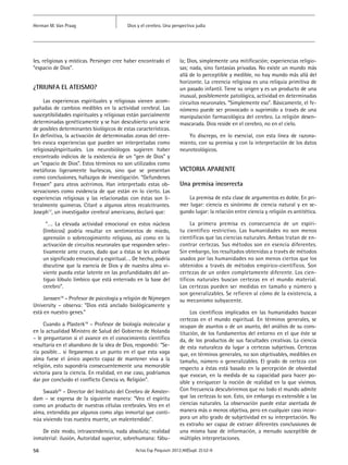 Dios y el cerebro. Una perspectiva judíaHerman M. Van Praag
56 Actas Esp Psiquiatr 2012;40(Supl. 2):52-9
les, religiosas y místicas. Persinger cree haber encontrado el
“espacio de Dios”.
¿TRIUNFA EL ATEISMO?
Las experiencas espirituales y religiosas vienen acom-
pañadas de cambios medibles en la actividad cerebral. Las
susceptibilidades espirituales y religiosas están parcialmente
determinadas genéticamente y se han descubierto una serie
de posibles determinantes biológicos de estas características.
En definitiva, la activación de determinadas zonas del cere-
bro evoca experiencias que pueden ser interpretadas como
religiosas/espirituales. Los neurobiólogos sugieren haber
encontrado indicios de la existencia de un “gen de Dios” y
un “espacio de Dios”. Estos términos no son utilizados como
metáforas ligeramente burlescas, sino que se presentan
como conclusiones, hallazgos de investigación. “Gefundenes
Fressen” para ateos acérrimos. Han interpretado estas ob-
servaciones como evidencia de que están en lo cierto. Las
experiencias religiosas y las relacionadas con éstas son li-
teralmente quimeras. Citaré a algunos ateos recalcitrantes.
Joseph17
, un investigador cerebral americano, declaró que:
“…. La elevada actividad emocional en estos núcleos
(límbicos) podría resultar en sentimientos de miedo,
aprensión o sobrecogimiento religioso, así como en la
activación de circuitos neuronales que responden selec-
tivamente ante cruces, dado que a éstas se les atribuye
un significado emocional y espiritual…. De hecho, podría
discutirse que la esencia de Dios y de nuestra alma vi-
viente pueda estar latente en las profundidades del an-
tiguo lóbulo límbico que está enterrado en la base del
cerebro”.
Janssen18
– Profesor de psicología y religión de Nijmegen
University – observa: “Dios está anclado biológicamente y
está en nuestro genes.”
Cuando a Plasterk19
– Profesor de biología molecular y
en la actualidad Ministro de Salud del Gobierno de Holanda
– le preguntaron si el avance en el conocimiento científico
resultaría en el abandono de la idea de Dios, respondió: “Se-
ría posible… si llegasemos a un punto en el que esta vaga
alma fuese el único aspecto capaz de mantener viva a la
religión, esto supondría consecuentemente una memorable
victoria para la ciencia. En realidad, en ese caso, podríamos
dar por concluido el conflicto Ciencia vs. Religión”.
Swaab20
– Director del Instituto del Cerebro de Amster-
dam – se expresa de la siguiente manera: “Veo el espíritu
como un producto de nuestras células cerebrales. Veo en el
alma, entendida por algunos como algo inmortal que conti-
núa viviendo tras nuestra muerte, un malentendido”.
De este modo, intrascendencia, nada absoluta; realidad
inmaterial: ilusión, Autoridad superior, sobrehumana: fábu-
la; Dios, simplemente una mitificación; experiencias religio-
sas; nada, sino fantasías privadas. No existe un mundo más
allá de lo perceptible y medible, no hay mundo más allá del
horizonte. La creencia religiosa es una reliquia primitiva de
un pasado infantil. Tiene su origen y es un producto de una
inusual, posiblemente patológica, actividad en determinadas
circuitos neuronales. “Simplemente eso”. Básicamente, el fe-
nómeno puede ser provocado o suprimido a través de una
manipulación farmacológica del cerebro. La religión desen-
mascarada. Dios reside en el cerebro, no en el cielo.
Yo discrepo, en lo esencial, con esta línea de razona-
miento, con su premisa y con la interpretación de los datos
neuroteológicos.
VICTORIA APARENTE
Una premisa incorrecta
La premisa de esta clase de argumentos es doble. En pri-
mer lugar: ciencia es sinónimo de ciencia natural y en se-
gundo lugar: la relación entre ciencia y religión es antitética.
La primera premisa es consecuencia de un espíri-
tu científico restrictivo. Las humanidades no son menos
científicas que las ciencias naturales. Ambas tratan de en-
contrar certezas. Sus métodos son en esencia diferentes.
Sin embargo, los resultados obtenidas a través de métodos
usados por las humanidades no son menos ciertos que los
obtenidos a través de métodos empírico-científicos. Son
certezas de un orden completamente diferente. Los cien-
tíficos naturales buscan certezas en el mundo material.
Las certezas pueden ser medidas en tamaño y número y
son generalizables. Se refieren al cómo de la existencia, a
su mecanismo subyacente.
Los científicos implicados en las humanidades buscan
certezas en el mundo espiritual. En términos generales, se
ocupan de asuntos o de un asunto, del análisis de su cons-
titución, de los fundamentos del entorno en el que éste se
da, de los productos de sus facultades creativas. La ciencia
de esta naturaleza da lugar a certezas subjetivas. Certezas
que, en términos generales, no son objetivables, medibles en
tamaño, número o generalizables. El grado de certeza con
respecto a éstas está basado en la percepción de obviedad
que evocan, en la medida de su capacidad para hacer po-
sible y enriquecer la noción de realidad en la que vivimos.
Con frecuencia descubriremos que no todo el mundo admite
que las certezas lo son. Esto, sin embargo es extensible a las
ciencias naturales. La observación puede estar asentada de
manera más o menos objetiva, pero en cualquier caso incor-
pora un alto grado de subjetividad en su interpretación. No
es extraño ser capaz de extraer diferentes conclusiones de
una misma base de información, a menudo susceptible de
múltiples interpretaciones.
 