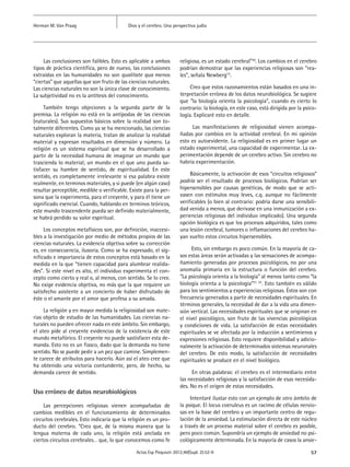 57Actas Esp Psiquiatr 2012;40(Supl. 2):52-9
Dios y el cerebro. Una perspectiva judíaHerman M. Van Praag
Las conclusiones son falibles. Esto es aplicable a ambos
tipos de práctica científica, pero de nuevo, las conclusiones
extraídas en las humanidades no son qualitate qua menos
“ciertas” que aquellas que son fruto de las ciencias naturales.
Las ciencias naturales no son la única clave de conocimiento.
La subjetividad no es la antítesis del conocimiento.
También tengo objeciones a la segunda parte de la
premisa. La religión no está en la antípodas de las ciencias
(naturales). Sus supuestos básicos sobre la realidad son to-
talmente diferentes. Como ya se ha mencionado, las ciencias
naturales exploran la materia, tratan de analizar la realidad
material y expresan resultados en dimensión y número. La
religión es un sistema espiritual que se ha desarrollado a
partir de la necesidad humana de imaginar un mundo que
trascienda lo material; un mundo en el que uno pueda sa-
tisfacer su hambre de sentido, de espiritualidad. En este
sentido, es completamente irrelevante si esa palabra existe
realmente, en terminos materiales, y si puede (en algún caso)
resultar perceptible, medible o verificable. Existe para la per-
sona que la experimenta, para el creyente, y para él tiene un
significado esencial. Cuando, hablando en terminos teóricos,
este mundo trascendente pueda ser definido materialmente,
se habrá perdido su valor espiritual.
Los conceptos metafísicos son, por definición, inaccesi-
bles a la investigación por medio de métodos propios de las
ciencias naturales. La evidencia objetiva sobre su corrección
es, en consecuencia, ilusoria. Como se ha expresado, el sig-
nificado e importancia de estos conceptos está basado en la
medida en la que “tienen capacidad para alumbrar realida-
des”. Si este nivel es alto, el individuo experimenta el con-
cepto como cierto y real o, al menos, con sentido. Se lo cree.
No exige evidencia objetiva, no más que la que requiere un
satisfecho asistente a un concierto de haber disfrutado de
éste o el amante por el amor que profesa a su amada.
La religión y en mayor medida la religiosidad son mate-
rias objeto de estudio de las humanidades. Las ciencias na-
turales no pueden ofrecer nada en este ámbito. Sin embargo,
el ateo pide al creyente evidencias de la existencia de este
mundo metafórico. El creyente no puede sastisfacer esta de-
manda. Esto no es un fiasco, dado que la demanda no tiene
sentido. No se puede pedir a un pez que camine. Simplemen-
te carece de atributos para hacerlo. Aún así el ateo cree que
ha obtenido una victoria contundente, pero, de hecho, su
demanda carece de sentido.
Uso erróneo de datos neurobiológicos
Las percepciones religiosas vienen acompañadas de
cambios medibles en el funcionamiento de determinados
circuitos cerebrales. Esto indicaría que la religión es un pro-
ducto del cerebro. “Creo que, de la misma manera que la
lengua materna de cada uno, la religión está anclada en
ciertos circuitos cerebrales… que, lo que conocemos como fe
religiosa, es un estado cerebral”20
. Los cambios en el cerebro
podrían demostrar que las experiencias religiosas son “rea-
les”, señala Newberg12
.
Creo que estos razonamientos están basados en una in-
terpretación errónea de los datos neurobiológica. Se sugiere
que “la biología orienta la psicología”, cuando es cierto lo
contrario: la biología, en este caso, está dirigida por la psico-
logía. Explicaré esto en detalle.
Las manifestaciones de religiosidad vienen acompa-
ñadas por cambios en la actividad cerebral. En mi opinión
esto es autoevidente. La religiosidad es en primer lugar un
estado experimental, una capacidad de experimentar. La ex-
perimentación depende de un cerebro activo. Sin cerebro no
habría experimentación.
Básicamente, la activación de esos “circuitos religiosos”
podría ser el resultado de procesos biológicos. Podrían ser
hipersensibles por causas genéticas, de modo que se acti-
vasen con estímulos muy leves, c.q. aunque no fácilmente
verificables (o bien al contrario: podría darse una sensibili-
dad venida a menos, que derivase en una inmunización a ex-
periencias religiosas del individuo implicado). Una segunda
opción biológica es que los procesos adquiridos, tales como
una lesión cerebral, tumores o inflamaciones del cerebro ha-
yan vuelto estos circuitos hipersensibles.
Esto, sin embargo es poco común. En la mayoría de ca-
sos estas áreas serán activadas y las sensaciones de acompa-
ñamiento generadas por procesos psicológicos, no por una
anomalía primaria en la estructura o función del cerebro.
“La psicología orienta a la biología” al menos tanto como “la
biología orienta a la psicología”21, 22
. Esto también es válido
para los sentimientos y experiencias religiosas. Éstos son con
frecuencia generados a partir de necesidades espirituales. En
términos generales, la necesidad de dar a la vida una dimen-
sión vertical. Las necesidades espirituales que se originan en
el nivel psicológico, son fruto de las vivencias psicológicas
y condiciones de vida. La satisfacción de estas necesidades
espirituales se ve afectada por la inducción a sentimienos y
expresiones religiosas. Esto requiere disponibilidad y adicio-
nalmente la activación de determinados sistemas neuronales
del cerebro. De esto modo, la satisfacción de necesidades
espirituales se produce en el nivel biológico.
En otras palabras: el cerebro es el intermediario entre
las necesidades religiosas y la satisfacción de esas necesida-
des. No es el origen de estas necesidades.
Intentaré ilustar esto con un ejemplo de otro ámbito de
la psique. El locus coeruleus es un racimo de células nervio-
sas en la base del cerebro y un importante centro de regu-
lación de la ansiedad. La estimulación directa de este núcleo
a través de un proceso material sobre el cerebro es posible,
pero poco común. Supondría un ejemplo de ansiedad no psi-
cológicamente determinada. En la mayoría de casos la ansie-
 