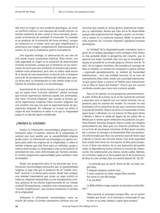 Dios y el cerebro. Una perspectiva judíaHerman M. Van Praag
58 Actas Esp Psiquiatr 2012;40(Supl. 2):52-9
dad tiene su origen en una condición psicológica, tal como
un conflicto interior o una amenaza del mundo exterior. La
tensión resultante de ésta, activa el locus coeruleus, provo-
cando sentimientos de ansiedad. El enunciado “la ansiedad
es un producto de la activación del locus ceruleus”, aunque
no incorrecto en si mismo, sería una gran simplificación y
presentaría una imagen completamente distorsionada de la
manera en la que la ansiedad se genera normalmente.
Una segunda analogía. La observación de una obra de
arte puede evocar sensaciones estéticas. Éstas tienen, con
toda seguridad, su origen en la activación de determinados
circuitos neuronales, aunque por el momento no los conoz-
camos. Es cierto que esta activación es necesaria para desen-
cadenar estas sensaciones, pero esto no indica nada acerca
de la fuente de esas sensaciones, la obra de arte, ni tampoco
acerca de las percepciones estéticas del individuo que apre-
cia dicha obra. La investigación en este ámbito exige la uti-
lización de métodos ajenos a la neurobiología.
Exactamente de la misma manera en la que yo presumo
que un sujeto tiene “circuitos estéticos”, células nerviosas
que evocan experiencias estéticas cuando son estimuladas,
éste tiene “circuitos religiosos” que, cuando se activan, ge-
neran experiencias religiosas. Estos circuitos religiosos son
una conditio sine qua non para la experimentación de per-
cepciones religiosas. Sin embargo no arrojan luz sobre el
origen de este fenómeno ni sobre el rol que la religiosidad
juega en la vida del sujeto considerado.
¿TRIUNFA EL ateismo?
Insisto: la información neuroteológica proporciona in-
formación sobre el sustrato material de la religiosidad; el
sustrato que hace posible que la susceptibilidad religiosa
pueda existir. La información neuroteológica no aporta nin-
guna pista sobre los orígenes de la religiosidad, ni sobre el
sentido religioso que ésta tiene para un individuo, grupo o
cultura determinado. La religiosidad o más correctamente, la
necesidad de ésta, viene determinada por factores sociales.
El cerebro proporciona oportunidades para satisfacer estas
necesidades.
Desde una perspectiva atea, se ha discutido que la in-
formación neuroteológica demuestre que la susceptibilidad
religiosa es algo más que el producto de un “estado cere-
bral” anormal o al menos poco común. Desde este enfoque
una realidad trascendente que ocupe un lugar central en
todas las religiones monoteístas, es una interpretación erró-
nea, grotesca de los efectos experimentales de un “estado
cerebral”.Personalmente, considero esta interpretación, una
“enorme simplificación”, que rechaza totalmente el sentido
de la religiosidad.
Interpreto la información neuroteológica como un
triunfo del teísmo. El cerebro obviamente contiene una red
neuronal que cuando se activa genera experiencias religio-
sas c.q. espirituales. Asumo que esta red se ha desarrollado
porque estas experiencias han llegado a asumir un rol esen-
cial y valioso en la existencia humana. Desde un punto de
vista evolutivo, los “circuitos religiosos” supusieron ventajas
psicológicas.
La “utilidad” de la religiosidad puede entenderse tanto a
partir de un análisis psicológico como teológico. Este último
es más probable desde la perspectiva del creyente, que lo
asumirá con mayor facilidad; éste cree que la necesidad re-
ligiosa no procede de su mundo psíquico interior, sino de “lo
alto”, de un espacio metafísico. No considera el concepto de
Dios un símbolo, un símbolo de compasión y justicia últimas
– expresado paradójicamente: un símbolo de humanidad
sobrehumana – sino una realidad concreta. En su línea de
razonamiento Dios existe; existe una autoridad sobrehuma-
na que quiere darse a conocer al hombre para comunicarse
con él. Dios en busca del hombre24
. Creerá que los cicuitos
cerebrales existen para hacer este contacto posible.
Esta, en mi opinión, es una perspectiva preminentemen-
te judía. El Dios de la Torah, no es un Ser carente de conexión
y separado, sino un Agente con una misión terrenal, con un
proyecto para los asuntos del mundo. Su creación no está
terminada y Él es consciente de que para concluirla necesita
la ayuda del hombre. Busca cercanía a la humanidad. Es Dios
quien busca a Abraham, no a la inversa. Es Dios quien llama
a Moisés a liderar la salida de Egipto de los judíos. No es
Moisés por si mismo quien ambiciona esta posición. Los pro-
fetas Samuel, Jeremías, Ezequiel, Oseas y Jonás, son elegidos
personalmente por Dios para sus misiones proféticas. Esto
no es fruto de sus propias iniciativas. Es Dios quien necesita
dar a conocer su mensaje a la humanidad. Ellos son portavo-
ces seleccionados por Dios. Los primeros reyes de Israel, Saul
y David, lo fueron por elección divina. Con total seguridad
Saul aceptó este honor sin otra opción. Es Dios quien propo-
ne en el Sinai una alianza, no es una sugerencia del pueblo
Judío. La dependencia mutua refuerza la relación de colabo-
ración. Sin colaboración una alianza resulta valdía. Además,
sin el hombre nadie en la Tierra podría dar fe de la existencia
de Dios. En este sentido, Éste no existiría (Isaiah 43: 10,12):
…”y entiendo que yo soy Él: Antes de Mí, no hubo nin-
gún Dios,
Y después tampoco existirá otro….
Y entre vosotros no había ningún Dios extraño,
Por tanto tú eres Mi testigo
Y yo soy Dios.”
La Biblia Hebrea exige respetar al extranjero señala Ris-
kin23
:
“Dios escucha al extranjero porque Dios –no en menor
medida que Israel– es el extranjero consumado, Él que
es otro en su todo, kadosh, a parte para siempre.”
 