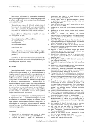 59Actas Esp Psiquiatr 2012;40(Supl. 2):52-9
Dios y el cerebro. Una perspectiva judíaHerman M. Van Praag
Dios no tiene su hogar en este mundo en la medida en la
que la humanidad no busca o no es capaz de proporcionarle
un refugio que Él pueda sentir como un hogar. Dios busca al
hombre, dice Heschel24
:
“Sólo existe una manera de definir la religión Judía. Es
la conciencia de una alianza, de una responsabilidad co-
mún a Dios y a nosotros. Nuestra necesidad de Él no es
sino un eco de la necesidad que Él tiene de nosotros”.
La voz de Dios, sin embargo no es perceptible para nues-
tros oídos (Psalm 19: 2,4):
“Los cielos proclaman la Gloria de Dios …
No hay aseveración,
no hay palabras,
no se escucha su sonido”.
El Baal Shem dijo:
La voz de Dios no se manifiesta en sonidos, “sino en pen-
samientos, en señales que el hombre debe aprender a
percibir”25
.
Formulado en términos biológicos más modernos: tu-
vieron que desarrollarse circuitos en el cerebro humano para
recibir y registrar señales de “lo alto”.
RESUMEN
La religiosidad es sobre todo, una capacidad experimen-
tal. Como tal no puede existir sin un sustrato biológico, sin
circuitos neuronales cuya activación evoca experiencias reli-
giosas. La investigación de la naturaleza de estos circuitos ha
producido ya algunos resultados. ¿Se reduce de este modo
la religiosidad a un fenómeno de determinación puramen-
te psicológica? Rotundamente no. La religiosidad no está
anclada en los circuitos cerebrales. No se encontrarán sus
raíces en un nivel psicológico. Las funciones del cerebro son
un intermediario; un intermediario entre las necesidades re-
ligiosidades y la satisfacción experimental. En otras palabras,
el homo sapiens ha desarrollado una base física que hace
posible el desarrollo de la religiosidad.
Concluyo que la investigación neuroteológica no respal-
da la perspectiva atea. La susceptibilidad religiosa no puede
ser vista como un sofisticado complejo de quimeras. Al con-
trario, los datos neuroteológicos respalda la visión teísta: la
religiosidad es un componente normal y valioso de la psique
humana. Tiene una firme fijación biológica, que es, en parte,
intrísecamente genética.
BIBLIOGRAFÍA
1.	 Oomen PMF. On brain, soul, self, and freedom: an essay in
bridging neuroscience and faith. Zygon. 2003;38:377-92.
2.	 Cloninger CR, Bayon C, Sravkic DN. Measurement of
temperament and character in mood disorders. Archives
General Psychiatry. 1993:50;975-90.
3.	 Kirk KM, Eaves LJ, Martin NG. Self-transcendence as a measure
of spirituality in a sample of older Australian twins. Twin
Research. 1999:2:81-7.
4.	 Hamer D. The God gene. How faith is hardwired into our genes.
New York: Doubleday, 2004.
5.	 Dawkins R. The selfish gene. Oxford: Oxford University Press,
1976.
6.	 Blackmore S. The meme machine. Oxford: Oxford University
Press, 1999.
7.	 Kendler KS, Gardner ChO, Prescott CA. Religion,
psychopathology, and substance use and abuse: a mulimeasure,
genetic - epidemologic study. American Journal of Psychiatry.
1997;154:322-9.
8.	 Waller NG, Kojetin BA, Bouchard ThJ, et al. Genetic and
environmental influences on religeous interest, attitudes and
values. Psychological Science. 1990;1:138-42.
9.	 Bouchard TJ, Lykken DT, McGue M, et al. Sources of human
psychological differences: the Minnesota Study of Twins reared
apart. Science. 1990;250:223-8.
10.	 Bouchard TJ, Lykken DT, Tellegen A. Intrinsic and extrinsic
religiousness: genetic and environmental influences and
personal traits. Twin Research. 1999;2:88-8.
11.	 Borg J, Andrée B, Soderstrom H, et al. The serotonin system
and spiritual experiences. American Journal of Psychiatry.
2003;160:1965-9.
12.	 Newberg A, D’Aquili E, Ranse V. Why God won’t go away. New
York:Ballantine Books, 2001.
13.	 Trimble MR. The psychoses of epilepsy. New York: Raven Press,
1991.
14.	 Brewerton TD. Hyperreligiousity in psychotic disorders. Journal
nervous and mental disease .1994;182:302-4.
15.	 Persinger MA. I would kill in God’s name: role of sex, weekly
church attendance, report of a religious experience and limbic
lability. Perceptual and Motor Skills. 1997;85:128-30.
16.	 Persinger MA, Tiller SG, Koren SA. Experimental stimulation of
a haunt experience and paroxysmal electroencephalographic
activity by transcerebral complex magnetic fields: induction of
a synthetic ghost? Perceptual and Motor Skills. 2000;90:659-
74.
17.	 Joseph R. The limbic system and the soul. Evolution and the
neuroanatomy of religious experience. In: Joseph R, ed.
Neuropsychiatry, neuropsychology, and clinical neuroscience.
Emotion, evolutions, cognition, language, memory, brain
damage, and abnormal behavior. Baltimore (Maryland):
Williams and Wilkins, 1996.
18.	 Janssen J. Religie blijft altijd bestaan. NRC Handelsblad, 2002.
19.	 Plasterk R. Juist onder religieuzen heerst een gebrek aan ethiek.
In: Visser H, ed. Leven zonder God. Elf interviews over ongeloof.
Amsterdam/Antwerpen: Uitgever L.J. van Veen, 2003.
20.	 Swaab D. Evolutionair gezien zijn we weinig meer dan
wegwerpartikelen. In: Visser H, ed. Leven zonder God. Elf
interviews over ongeloof. Amsterdam/Antwerpen: Uitgeverij LJ
van Veen, 2003.
21.	 Van Praag HM, De Kloet R, Van Os J. Stress, the brain and
depression. Cambridge: Cambridge University Press, 2004.
22.	 Van Praag HM. God and psyche. The reasonableness of
believing. Visions of a Jew. Amsterdam: Boom, 2008.
23.	 Riskin S. Stranger in a strange land. International Jerusalem
Post. January 2008;25-31.
24.	 Heschel J.H. God in search of man: a philosophy of Judaism.
New York: Farrar, Straus and Giroux, 1955.
25.	 Heschel JH. Between God and man: an interpretation of
Judaism. New York:The Free Press, 1959.
 