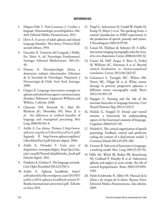 Revista Hospital Clínico Universidad de Chile152
1.	 Diéguez-Vide F, Peña-Casanova J. Cerebro y
lenguaje: Sintomatología neurolingüística. Ma-
drid: Editorial Médica Panamericana, 2012.
2.	 Davis A. A survey of adult aphasia and related
language disorders. New Jersey: Prentice-Hall,
second edition, 1993.
3.	 González R. Trastorno del Lenguaje y Habla.
En: Yáñez A, ed. Neurología Fundamental.
Santiago: Editorial Mediterráneo, 2011;33–
46.
4.	Donoso A. Neuropsicología clínica y
demencias: trabajos seleccionados. Ediciones
de la Sociedad de Neurología, Psiquiatría y
Neurocirugía de Chile. Serie Azul, Santiago,
2008.
5.	 Chapey R. Language intervention strategies in
aphasiaandrelatedneurogeniccommunication
disorders. Baltimore: Lippincott Williams and
Wilkins, 5 edición, 2008.
6.	Clements AM, Rimrodt SL, Abel JR,
Blankner JG, Mostofsky SH, Pekar JJ et
al. Sex diferences in cerebral laterality of
language and visuospatial processing. Brai
Lang 2006;98:150–8.
7.	 Ardila A. Las afasias. Primera I http://www.
aphasia.org/docs/LibroAfasiaPart1.pdf;
Segunda II http://www.aphasia.org/docs/
LibroAfasiaPart2.pdf Edición digital. 2006.
8.	Ardila A, Ostrosky F. Guía para el
diagnóstico neuropsicológico. http://psy2.fau.
edu/~rosselli/NeuroLab/pdfs/ardia_book.pdf
Edición digital. 2011.
9.	 Friederici A, Gierhan S. The language network.
Curr Opin Neurobiol 2012;23:250-4.
10.	Ardila A. Aphasia handbook. http://
aalfredoardila.files.wordpress.com/2013/07/
ardila-a-2014-aphasia-handbook-miami-fl-
florida-international-university2.pdf. Edición
en línea 2014.
11.	 Dogil G, Ackermann H, Grodd W, Haider H,
Kamp H, Mayer J et al. The speaking brain: a
tutorial introduction to fMRI experiments in
the production of speech, prosody and syntax.
J Neurolinguist 2002;15:59-90.
12.	Catani M, Thiebaut de Schotten M. A diffu-
sion tensor imaging tractography atlas for virtu-
al in vivo dissections. Cortex 2008;44:1105-32.
13. Catani M, Dell’ Acqua F, Bizzi A, Forkel
SJ, Williams SC, Simmons A et al. Beyond
cortical localization in clinico-anatomical
correlation. Cortex 2012;48:1262-87.
14.	Galantucci S, Tartaglia MC, Wilson SM,
Henry ML, Filippi M et al. White matter
damage in primary progressive aphasias: a
diffusion tensor tractography study. Brain
2011;134:3011-29.
15.	Papagno C. Naming and the role of the
uncinate fasciculus in language function. Curr
Neurol Neurosci Rep 2011;11:553-9.
16.	Hickok G, Poeppel D. Dorsal and ventral
streams: a framework for understanding
aspects of the functional anatomy of language.
Cognition 2004;92:67–99.
17.	 Hickok G. The cortical organization of speech
processing: Feedback control and predictive
coding the context of a dual-stream model. J
Commun Disord 2012;45:393–402.
18.	 Crosson B. Subcortical functions in language:
a working model. Brai Lang 1985;25:257-92.
19. Hillis AE, Wityk RJ, Barker PB, Beauchamp
NJ, Gailloud P, Murphy K et al. Subcortical
aphasia and neglect in acute stroke: the role of
cortical hypoperfusion. Brain 2002;125:1094-
1104.
20.	 Helm-Estabrooks N, Albert M. Manual de la
afasia y de terapia de la afasia. Buenos Aires:
Editorial Médica Panamericana, 2da edición,
2005.
REFERENCIAS
 