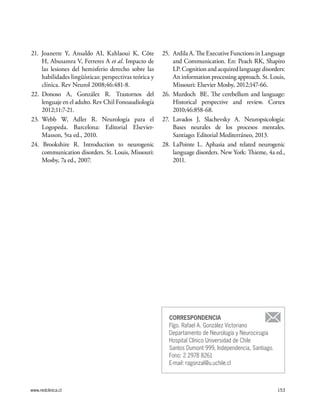 www.redclinica.cl 153
21. Joanette Y, Ansaldo AI, Kahlaoui K, Côte
H, Abusamra V, Ferreres A et al. Impacto de
las lesiones del hemisferio derecho sobre las
habilidades lingüísticas: perspectivas teórica y
clínica. Rev Neurol 2008;46:481-8.
22.	Donoso A, González R. Trastornos del
lenguaje en el adulto. Rev Chil Fonoaudiología
2012;11:7-21.
23.	Webb W, Adler R. Neurología para el
Logopeda. Barcelona: Editorial Elsevier-
Masson, 5ta ed., 2010.
24. Brookshire R. Introduction to neurogenic
communication disorders. St. Louis, Missouri:
Mosby, 7a ed., 2007.
25.	 Ardila A. The Executive Functions in Language
and Communication. En: Peach RK, Shapiro
LP.Cognitionandacquiredlanguagedisorders:
An information processing approach. St. Louis,
Missouri: Elsevier Mosby, 2012;147-66.
26.	Murdoch BE. The cerebellum and language:
Historical perspective and review. Cortex
2010;46:858-68.
27. 	Lavados J, Slachevsky A. Neuropsicología:
Bases neurales de los procesos mentales.
Santiago: Editorial Mediterráneo, 2013.
28. LaPointe L. Aphasia and related neurogenic
language disorders. New York: Thieme, 4a ed.,
2011.
CORRESPONDENCIA
Flgo. Rafael A. González Victoriano
Departamento de Neurología y Neurocirugía
Hospital Clínico Universidad de Chile
Santos Dumont 999, Independencia, Santiago.
Fono: 2 2978 8261
E-mail: ragonzal@u.uchile.cl
 