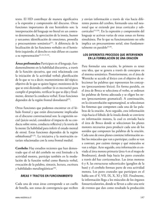 www.redclinica.cl 147
texto. El HD contribuye de manera significativa
a la expresión y comprensión del discurso. Otras
funciones importantes de este hemisferio son: la
interpretación del lenguaje no literal en un contex-
to determinado, la apreciación de la ironía, humor
y sarcasmo; identificación de emociones, prosodia
y procesamiento semántico(21)
. A diferencia de la
localización de las funciones verbales en el hemis-
ferio izquierdo, el derecho es más difuso en cuanto
a su representación(21,22,23,24)
.
Áreas prefrontales: Participan en el lenguaje, fun-
damentalmente en la habilidad discursiva, a través
de la función ejecutiva, que está relacionada con
la iniciación de la actividad verbal; planificación
de lo que se va a decir; mantenimiento del tópico;
objetivo de lo que se quiere lograr; monitoreo de lo
que se está diciendo; cambiar (si es necesario) para
cumplir el propósito, verificar lo que se dijo y final-
mente, detener la conducta verbal. Estas funciones
dependen de la región frontal dorsolateral(25)
.
Otras funciones que podemos encontrar en el ló-
bulo frontal y que están directamente implicadas
en el discurso conversacional son: la cognición so-
cial (juicio social, considerar el impacto de su con-
ducta sobre otros, conducta reflexiva) y la teoría de
la mente (la habilidad para inferir el estado mental
de otros). Estas funciones dependen de la región
orbitofrontal(5,25)
. La iniciativa y la motivación es-
tarían relacionadas con la zona frontal medial.
Cerebelo: Hay estudios recientes que han demos-
trado que el rol del cerebelo no está limitado a la
actividad motora, participa también en la modu-
lación de la función verbal como fluencia verbal,
evocación de la palabra, sintaxis, lectura, escritura
y habilidades metalingüísticas(26)
.
ÁREAS Y TRACTOS EN FUNCIONAMIENTO
Cada una de estas áreas corresponde a un cuello
de botella, son zonas de convergencia que reciben
y envían información a través de vías hacia dife-
rentes puntos del cerebro, formando una red neu-
ronal que se extiende por áreas corticales y sub-
corticales(5,9,20)
. En la expresión y comprensión del
lenguaje se activan varias de estas zonas en forma
simultánea. Por lo que su funcionamiento no sólo
implica un procesamiento serial, sino fundamen-
talmente en paralelo(9,20)
.
LOS DIFERENTES PROCESOS QUE INTERVIENEN
EN LA FORMULACIÓN DE UNA ORACIÓN
Para formular una oración, lo primero es tener
una idea, que se genera a través de conceptos en
el sistema semántico. Posteriormente, en el área de
Wernicke se accede al léxico con el objetivo de se-
leccionar las palabras que representan los concep-
tos (procesamiento léxico). En forma paralela, en
el área de Broca se selecciona el verbo, se ordenan
las palabras de forma adecuada y se eligen los ne-
xos (procesamiento gramatical). A continuación,
en la circunvolución supramarginal, se seleccionan
los fonemas que componen cada una de las pala-
bras de la oración. Acto seguido, esta información
viaja hacia el lóbulo de la ínsula donde se convierte
en información motora, la cual es enviada hacia
el área de Broca donde se seleccionan los planes
motores necesarios para producir cada uno de los
sonidos que componen las palabras de la oración.
Cada uno de estos planes contiene información so-
bre los músculos que van a participar, cuáles se van
a contraer, por cuánto tiempo y qué músculos se
van a relajar. Acto seguido, esta información es en-
viada al área motora primaria (área 4 en el mapa de
Brodmann), donde baja hacia los pares craneales
a través del haz corticonuclear. Las áreas motoras
6 y 8, las estructuras subcorticales (ganglios de la
base) y el cerebelo forman parte de esta actividad
motora. Los pares craneales que participan en el
habla son el V, VII, IX, X, XI y XII. Finalmente,
la información llega a los músculos de los órganos
fonoarticulatorios, donde se llevan a cabo una serie
de eventos que dan como resultado la producción
 