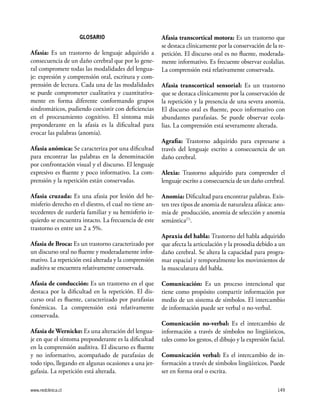 www.redclinica.cl 149
GLOSARIO
Afasia: Es un trastorno de lenguaje adquirido a
consecuencia de un daño cerebral que por lo gene-
ral compromete todas las modalidades del lengua-
je: expresión y comprensión oral, escritura y com-
prensión de lectura. Cada una de las modalidades
se puede comprometer cualitativa y cuantitativa-
mente en forma diferente conformando grupos
sindromáticos, pudiendo coexistir con deficiencias
en el procesamiento cognitivo. El síntoma más
preponderante en la afasia es la dificultad para
evocar las palabras (anomia).
Afasia anómica: Se caracteriza por una dificultad
para encontrar las palabras en la denominación
por confrontación visual y el discurso. El lenguaje
expresivo es fluente y poco informativo. La com-
prensión y la repetición están conservadas.
Afasia cruzada: Es una afasia por lesión del he-
misferio derecho en el diestro, el cual no tiene an-
tecedentes de zurdería familiar y su hemisferio iz-
quierdo se encuentra intacto. La frecuencia de este
trastorno es entre un 2 a 5%.
Afasia de Broca: Es un trastorno caracterizado por
un discurso oral no fluente y moderadamente infor-
mativo. La repetición está alterada y la comprensión
auditiva se encuentra relativamente conservada.
Afasia de conducción: Es un trastorno en el que
destaca por la dificultad en la repetición. El dis-
curso oral es fluente, caracterizado por parafasias
fonémicas. La comprensión está relativamente
conservada.
Afasia de Wernicke: Es una alteración del lengua-
je en que el síntoma preponderante es la dificultad
en la comprensión auditiva. El discurso es fluente
y no informativo, acompañado de parafasias de
todo tipo, llegando en algunas ocasiones a una jer-
gafasia. La repetición está alterada.
Afasia transcortical motora: Es un trastorno que
se destaca clínicamente por la conservación de la re-
petición. El discurso oral es no fluente, moderada-
mente informativo. Es frecuente observar ecolalias.
La comprensión está relativamente conservada.
Afasia transcortical sensorial: Es un trastorno
que se destaca clínicamente por la conservación de
la repetición y la presencia de una severa anomia.
El discurso oral es fluente, poco informativo con
abundantes parafasias. Se puede observar ecola-
lias. La comprensión está severamente alterada.
Agrafia: Trastorno adquirido para expresarse a
través del lenguaje escrito a consecuencia de un
daño cerebral.
Alexia: Trastorno adquirido para comprender el
lenguaje escrito a consecuencia de un daño cerebral.
Anomia: Dificultad para encontrar palabras. Exis-
ten tres tipos de anomia de naturaleza afásica: ano-
mia de producción, anomia de selección y anomia
semántica(7)
.
Apraxia del habla: Trastorno del habla adquirido
que afecta la articulación y la prosodia debido a un
daño cerebral. Se altera la capacidad para progra-
mar espacial y temporalmente los movimientos de
la musculatura del habla.
Comunicación: Es un proceso intencional que
tiene como propósito compartir información por
medio de un sistema de símbolos. El intercambio
de información puede ser verbal o no-verbal.
Comunicación no-verbal: Es el intercambio de
información a través de símbolos no lingüísticos,
tales como los gestos, el dibujo y la expresión facial.
Comunicación verbal: Es el intercambio de in-
formación a través de símbolos lingüísticos. Puede
ser en forma oral o escrita.
 