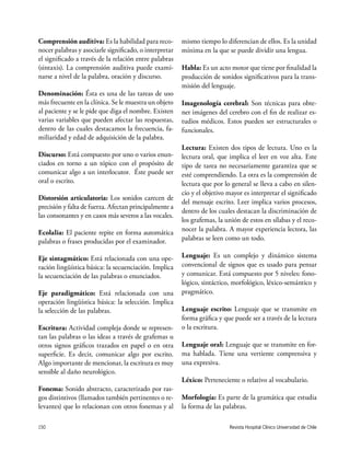 Revista Hospital Clínico Universidad de Chile150
Comprensión auditiva: Es la habilidad para reco-
nocer palabras y asociarle significado, o interpretar
el significado a través de la relación entre palabras
(sintaxis). La comprensión auditiva puede exami-
narse a nivel de la palabra, oración y discurso.
Denominación: Ésta es una de las tareas de uso
más frecuente en la clínica. Se le muestra un objeto
al paciente y se le pide que diga el nombre. Existen
varias variables que pueden afectar las respuestas,
dentro de las cuales destacamos la frecuencia, fa-
miliaridad y edad de adquisición de la palabra.
Discurso: Está compuesto por uno o varios enun-
ciados en torno a un tópico con el propósito de
comunicar algo a un interlocutor. Éste puede ser
oral o escrito.
Distorsión articulatoria: Los sonidos carecen de
precisión y falta de fuerza. Afectan principalmente a
las consonantes y en casos más severos a las vocales.
Ecolalia: El paciente repite en forma automática
palabras o frases producidas por el examinador.
Eje sintagmático: Está relacionada con una ope-
ración lingüística básica: la secuenciación. Implica
la secuenciación de las palabras o enunciados.
Eje paradigmático: Está relacionada con una
operación lingüística básica: la selección. Implica
la selección de las palabras.
Escritura: Actividad compleja donde se represen-
tan las palabras o las ideas a través de grafemas u
otros signos gráficos trazados en papel o en otra
superficie. Es decir, comunicar algo por escrito.
Algo importante de mencionar, la escritura es muy
sensible al daño neurológico.
Fonema: Sonido abstracto, caracterizado por ras-
gos distintivos (llamados también pertinentes o re-
levantes) que lo relacionan con otros fonemas y al
mismo tiempo lo diferencian de ellos. Es la unidad
mínima en la que se puede dividir una lengua.
Habla: Es un acto motor que tiene por finalidad la
producción de sonidos significativos para la trans-
misión del lenguaje.
Imagenología cerebral: Son técnicas para obte-
ner imágenes del cerebro con el fin de realizar es-
tudios médicos. Estos pueden ser estructurales o
funcionales.
Lectura: Existen dos tipos de lectura. Uno es la
lectura oral, que implica el leer en voz alta. Este
tipo de tarea no necesariamente garantiza que se
esté comprendiendo. La otra es la comprensión de
lectura que por lo general se lleva a cabo en silen-
cio y el objetivo mayor es interpretar el significado
del mensaje escrito. Leer implica varios procesos,
dentro de los cuales destacan la discriminación de
los grafemas, la unión de estos en sílabas y el reco-
nocer la palabra. A mayor experiencia lectora, las
palabras se leen como un todo.
Lenguaje: Es un complejo y dinámico sistema
convencional de signos que es usado para pensar
y comunicar. Está compuesto por 5 niveles: fono-
lógico, sintáctico, morfológico, léxico-semántico y
pragmático.
Lenguaje escrito: Lenguaje que se transmite en
forma gráfica y que puede ser a través de la lectura
o la escritura.
Lenguaje oral: Lenguaje que se transmite en for-
ma hablada. Tiene una vertiente comprensiva y
una expresiva.
Léxico: Perteneciente o relativo al vocabulario.
Morfología: Es parte de la gramática que estudia
la forma de las palabras.
 
