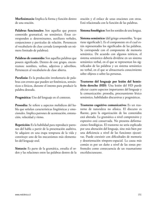 www.redclinica.cl 151
Morfosintaxis: Implica la forma y función dentro
de una oración.
Palabras funcionales: Son aquellas que poseen
contenido gramatical, no semántico. Éstas co-
rresponden a: determinantes, auxiliares verbales,
conjunciones y partículas de relación. Pertenecen
al vocabulario de clase cerrada (comprende un nú-
mero limitado de palabras).
Palabras de contenido: Son aquellas palabras que
poseen significado. Dentro de este grupo, encon-
tramos: nombres, verbos, adjetivos y adverbios.
Pertenecen al vocabulario de clase abierta.
Parafasia: Es la producción involuntaria de pala-
bras con errores que pueden ser fonémicos, semán-
ticos o léxicos, durante el intento para producir la
palabra deseada.
Pragmática: Uso del lenguaje en el contexto.
Prosodia: Se refiere a aspectos melódicos del ha-
bla que señalan características lingüísticas y emo-
cionales. Implica patrones de acentuación, entona-
ción, velocidad y ritmo.
Repetición: Es la habilidad para reproducir patro-
nes del habla a partir de la presentación auditiva.
Se adquiere en una etapa temprana de la vida y
constituye uno de los mecanismos más elementa-
les del lenguaje oral.
Sintaxis: Es parte de la gramática, estudia el or-
den y las relaciones entre las palabras dentro de la
oración y el enlace de unas oraciones con otras.
Está relacionada con la función de las palabras.
Sistema fonológico: Son los sonidos de una lengua.
Sistema semántico: (del griego semantikos, ‘lo que
tiene significado’). Es el componente en el cual es-
tán representados los significados de las palabras.
Se corresponde con el componente de memoria
semántica. De acuerdo con algunos teóricos, el
sistema semántico debería dividirse en un sistema
semántico verbal, en el que se representan los sig-
nificados de las palabras y un sistema semántico
no verbal, en el que se almacenaría conocimiento
sobre objetos o sobre las personas.
Trastorno del lenguaje por lesión del hemis-
ferio derecho (HD): Una lesión del HD puede
afectar cuatro aspectos importantes del lenguaje y
la comunicación: prosodia, procesamiento léxico
semántico, habilidades discursivas y pragmáticas.
Trastorno cognitivo comunicativo: Es un tras-
torno de naturaleza no afásica. El discurso es
fluente, pero la organización de los contenidos
está alterada. La gramática a nivel comprensivo y
expresivo está conservada. No presenta deforma-
ciones fonológicas. El trastorno no sería explicado
por una alteración del lenguaje, sino más bien por
una deficiencia a nivel de las funciones ejecuti-
vas. Puede coexistir con dificultades de memoria
y desorientación témporo-espacial. La causa más
común es por un daño a nivel de las zonas pre-
frontales como consecuencia de un traumatismo
encefalocraneano.
 
