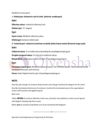 Ojvensha E learning Resources-Prepared by Dr.B.B.Gosai
Divided in to two parts:
1. Orbital part: Related to roof of orbit. (Anterior smallerpart)
Sulci:
Olfactory sulcus: related to olfactory tract.
Orbital sulci: “H” shaped.
Gyri:
Gyrus rectus: Medial to olfactory sulcus.
Orbital gyri: between orbital sulci.
2. Tentorial part: related to tentorium cerebella (fold of dura mater) (Posterior larger part)
Sulci:
Collateral sulcus: It is medial sulcus bounding the parahippocampal gyrus.
Occipito-temporal sulcus: It is lateral to collateral sulcus.
Rhinal sulcus: small sulcus in anterior part of parahippocampal gyrus.
Gyri:
Parahippocampal gyrus: Medial to collateral sulcus. Part of limbic system. Cocerned with social,
emotional behaviour and memory.
Uncus: hook shaped anterior part of parahippocampal gyrus.
NOTE:
Describe sulci and gyri of cerebrum (only mention sulci and gyri and draw the diagram for the same)
Describe functional cortical areas of cerebrum ( mention the functuional areas in the superolateral
surface with functions and applied aspect)
Short note:
Motor areas of cerebrum (Mention motor area, premotor area and Broca’s motor area of speech
with diagram showing only these areas)
Motor area of cerebrum (only Motor area to be mentioned with diagram)
====================X================
 