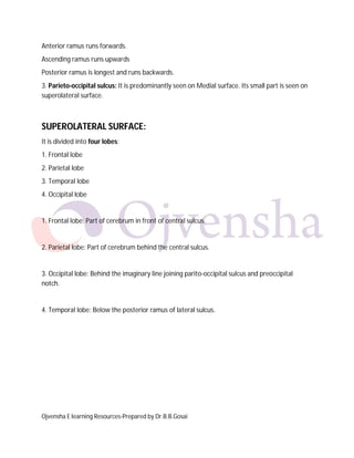 Ojvensha E learning Resources-Prepared by Dr.B.B.Gosai
Anterior ramus runs forwards.
Ascending ramus runs upwards
Posterior ramus is longest and runs backwards.
3. Parieto-occipital sulcus: It is predominantly seen on Medial surface. Its small part is seen on
superolateral surface.
SUPEROLATERAL SURFACE:
It is divided into four lobes:
1. Frontal lobe
2. Parietal lobe
3. Temporal lobe
4. Occipital lobe
1. Frontal lobe: Part of cerebrum in front of central sulcus.
2. Parietal lobe: Part of cerebrum behind the central sulcus.
3. Occipital lobe: Behind the imaginary line joining parito-occipital sulcus and preoccipital
notch.
4. Temporal lobe: Below the posterior ramus of lateral sulcus.
 
