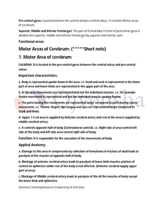 Ojvensha E learning Resources-Prepared by Dr.B.B.Gosai
Pre-central gyrus: Located between the central and pre-central sulcus. It contains Motor areas
of cerebrum.
Superior, Middle and Inferior frontal gyri: The part of frontal lobe in front of precentral gyrus is
divided into superior, middle and inferior frontal gyri by superior and inferior sulci.
Functional areas:
Motor Areas of Cerebrum: (*****Short note)
1. Motor Area of cerebrum:
Location: It is located in the pre-central gyrus between the central sulcus and pre-central
sulcus.
Important characteristics:
a. Body is represented upside down in the area. i.e. head and neck is represented in the lower
part of area and lower limbs are represented in the upper part of the area.
b. In the area movements are represented and not the individual muscles. i.e. for example
flexion movement is represented and not the individual muscle causing flexion.
c. The parts having fine movements are represented larger compared to parts having coarse
movements. i.e. Thumb, fingers, lips tongue and eyes are represented larger compared to
trunk and limbs.
d. Upper 1.5 cm area is supplied by Anterior cerebral artery and rest of the area is supplied by
middle cerebral artery.
e. It controls opposite half of body (Contralateral control). i.e. Right side of area control left
side of the body and left side area control right side of body.
Function: It is responsible for the execution of the movements of body.
Applied Anatomy:
a. Damage to this area in compression by collection of hematoma in fracture of skull leads to
paralysis of the muscles of opposite half of body.
b. Blockage of anterior cerebral artery leads to paralysis of lower limb muscles and loss of
control on sphincters while rest of the body is not affected. (Anterior cerebral supply upper
part of area).
c. Blockage of Middle cerebral artery leads to paralysis of the all the muscles of body except
the lower limb and sphincters.
 
