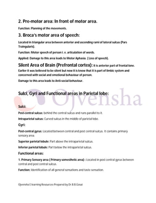 Ojvensha E learning Resources-Prepared by Dr.B.B.Gosai
2. Pre-motor area: In front of motor area.
Function: Planning of the movements.
3. Broca’s motor area of speech:
Located in triangular area between anterior and ascending rami of lateral sulcus (Pars
Traingularis).
Function: Motor speech of person i. e. articulation of words.
Applied: Damage to this area leads to Motor Aphasia. ( Loss of speech).
Silent Area of Brain (Prefrontal cortex): It is anterior part of frontal lone.
Earlier it was believed to be silent but now it is know that it is part of limbic system and
concerned with social and emotional behaviour of person.
Damage to this area leads to Anti-social behaviour.
Sulci, Gyri and Functional areas in Parietal lobe:
Sulci:
Post-central sulcus: behind the central sulcus and runs parallel to it.
Intraparietal sulcus: Curved sulcus in the middle of parietal lobe.
Gyri:
Post-central gyrus: Located between central and post central sulcus. It contains primary
sensory area.
Superior parietal lobule: Part above the intraparietal sulcus.
Inferior parietal lobule: Part below the intraparietal sulcus.
Functional areas:
1. Primary Sensory area ( Primary somesthetic area) : Located in post central gyrus between
central and post central sulcus.
Function: Identification of all general sensations and taste sensation.
 