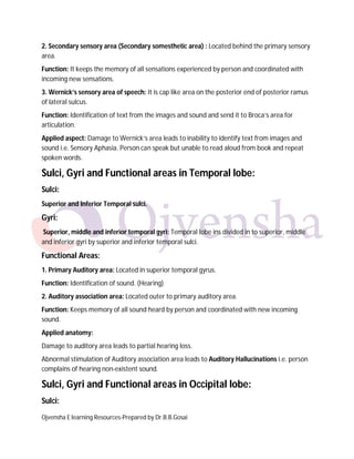 Ojvensha E learning Resources-Prepared by Dr.B.B.Gosai
2. Secondary sensory area (Secondary somesthetic area) : Located behind the primary sensory
area.
Function: It keeps the memory of all sensations experienced by person and coordinated with
incoming new sensations.
3. Wernick’s sensory area of speech: It is cap like area on the posterior end of posterior ramus
of lateral sulcus.
Function: Identification of text from the images and sound and send it to Broca’s area for
articulation.
Applied aspect: Damage to Wernick’s area leads to inability to identify text from images and
sound i.e. Sensory Aphasia. Person can speak but unable to read aloud from book and repeat
spoken words.
Sulci, Gyri and Functional areas in Temporal lobe:
Sulci:
Superior and Inferior Temporal sulci.
Gyri:
Superior, middle and inferior temporal gyri: Temporal lobe ins divided in to superior, middle
and inferior gyri by superior and inferior temporal sulci.
Functional Areas:
1. Primary Auditory area: Located in superior temporal gyrus.
Function: Identification of sound. (Hearing)
2. Auditory association area: Located outer to primary auditory area.
Function: Keeps memory of all sound heard by person and coordinated with new incoming
sound.
Applied anatomy:
Damage to auditory area leads to partial hearing loss.
Abnormal stimulation of Auditory association area leads to Auditory Hallucinations i.e. person
complains of hearing non-existent sound.
Sulci, Gyri and Functional areas in Occipital lobe:
Sulci:
 