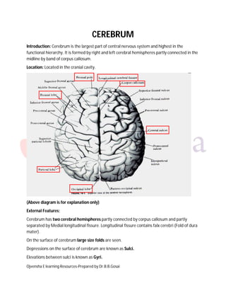 Ojvensha E learning Resources-Prepared by Dr.B.B.Gosai
CEREBRUM
Introduction: Cerebrum is the largest part of central nervous system and highest in the
functional hierarchy. It is formed by right and left cerebral hemispheres partly connected in the
midline by band of corpus callosum.
Location: Located in the cranial cavity.
(Above diagram is for explanation only)
External Features:
Cerebrum has two cerebral hemispheres partly connected by corpus callosum and partly
separated by Medial longitudinal fissure. Longitudinal fissure contains falx cerebri (Fold of dura
mater).
On the surface of cerebrum large size folds are seen.
Depressions on the surface of cerebrum are known as Sulci.
Elevations between sulci is known as Gyri.
 