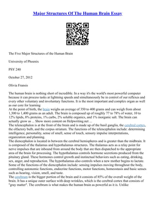 Major Structures Of The Human Brain Essay
The Five Major Structures of the Human Brain
University of Phoenix
PSY 240
October 27, 2012
Olivia Fransis
The human brain is nothing short of incredible. In a way it's the world's most powerful computer
because it can process tasks at lightning speeds and simultaneously be in control of our reflexes and
every other voluntary and involuntary functions. It is the most important and complex organ as well
as our core for learning
At the point of birth, the brain weighs an average of 350 to 400 grams and can weigh from about
1,300 to 1,400 grams as an adult. The brain is composed up of roughly 77 to 78% of water, 10 to
12% lipids, 8% proteins, 1% carbs, 2% soluble organics, and 1% inorganic salt. The brain can
actually grow as ... Show more content on Helpwriting.net ...
The telencephalon is at the front of the brain and is made up of the basil ganglia, the cerebral cortex,
the olfactory bulb, and the corpus striatum. The functions of the telencephalon include: determining
intelligence, personality, sense of smell, sense of touch, sensory impulse interpretations,
organization and planning.
The diencephalon is located in between the cerebral hemispheres and is greater than the midbrain. It
is composed of the thalamus and hypothalamus structures. The thalamus acts as a relay point for
nerve impulses that are inbound from around the body that are then dispatched to the appropriate
area of the brain for processing. The hypothalamus controls hormone secretions produced from the
pituitary gland. These hormones control growth and instinctual behaviors such as eating, drinking,
sex, anger, and reproduction. The hypothalamus also controls when a new mother begins to lactate.
Some of the functions of the diencephalon include: sensing impulses moving throughout the body,
controlling autonomic functions, endocrine functions, motor functions, homeostasis and basic senses
such as hearing, vision, smell, and taste.
The cerebrum is the bigger portion of the brain and it consists of 85% of the overall weight of the
brain. It has a unique outer surface with deep wrinkles, which is the cerebral cortex that consists of
"gray matter". The cerebrum is what makes the human brain as powerful as it is. Unlike
 