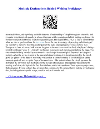 Multiple Explanations Behind Writing Proficiency
most individuals, are especially essential in terms of the making of the phonological, semantic, and
syntactic constituents of speech. In whole, there are solid explanations behind writing proficiency to
be viewed as part and bundle of etymological insights. Having said this, yet, I 'd like to contend that
when we take a gander at how the cerebrum forms the true knowledge of perusing and thinking of,
we can start to perceive how the greater part of the eight intelligences have vital parts to play.
To represent, how about we look at what happens in the cerebrum amid the basic display of talking a
printed word (see Figure 1.1). Initially the human eye must watch the statement along the page. This
sensation is initially enrolled by the essential visual range in the occipital flap (the kind of spatial
insight). After the saying is seen in the essential visual territory, it is then transferred to the rakish
gyrus (a "gyrus" is the peak of a solitary convolution in the neocortex), at the intersection of the
transient, parietal, and occipital flaps of the cerebrum. I like to think about the rakish gyrus as the
district of the cerebrum that most reflects the thought of numerous intelligences ' relationship to
reading proficiency in light of the fact that it is here, at the intersection of three separate projections,
that numerous diverse sorts of data are united or connected with one another in making etymological
data, including visual–spatial setups, musical and oral sounds, and
... Get more on HelpWriting.net ...
 