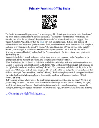 Primary Functions Of The Brain
The brain is an astonishing organ used in an everyday life, but do you know what each function of
the brain does? The myth about humans using only 10 percent of our brain has been around for
decades, but what the people don't know is that there is "no scientific evidence to suggest" that
theory (Chudler). We all know that the brain isn't just a simple organ. Billions and trillions of
connections or also known as synapses create those neurons that our brain consists of. The weight of
each and every brain weighs about "3 pounds" (Lewis). It consists of "two percent body weight"
(Lewis), and is larger in relation to body size than any other brain. Our brains are the "same
structure as mammal brains", and are both the "command center for the ... Show more content on
Helpwriting.net ...
It controls the behavior such as hunger, thirst, sleep and sexual response. It also "regulates body
temperature, blood pressure, emotions, and secretion of hormones" (Hines).
What lies beneath the cerebrum is called the cerebellum, which has an important function in motor
control. It has a role with coordination and balance. "The left brain involves speech and language as
the right brain involves visual and auditory" (Lewis). Everyone uses both halves of the brain at the
same time. "Both right and left brain are joined by a bundle of fibers called the corpus callosum that
delivers messages from one side to another" (Hines). "Each hemisphere controls the opposite side of
the body. Such as the left hemisphere is dominant in hand use and language in about 92% of
people." (Hines).
Did you ever wonder where we get the intelligence, creativity, emotion and memory? Well it is all
governed by the brain. Our brain receives information through our five senses, and they are sight,
smell, touch, taste, and hearing. Another thing is that our brain controls everything. It controls
thoughts, memory, and speech, movement in the arms and legs, and the working functions of many
... Get more on HelpWriting.net ...
 