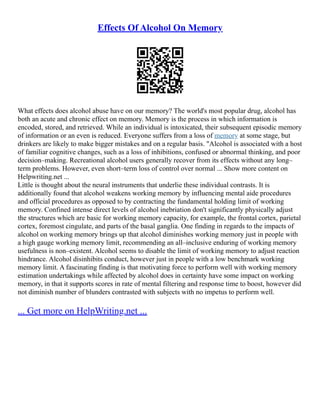 Effects Of Alcohol On Memory
What effects does alcohol abuse have on our memory? The world's most popular drug, alcohol has
both an acute and chronic effect on memory. Memory is the process in which information is
encoded, stored, and retrieved. While an individual is intoxicated, their subsequent episodic memory
of information or an even is reduced. Everyone suffers from a loss of memory at some stage, but
drinkers are likely to make bigger mistakes and on a regular basis. "Alcohol is associated with a host
of familiar cognitive changes, such as a loss of inhibitions, confused or abnormal thinking, and poor
decision–making. Recreational alcohol users generally recover from its effects without any long–
term problems. However, even short–term loss of control over normal ... Show more content on
Helpwriting.net ...
Little is thought about the neural instruments that underlie these individual contrasts. It is
additionally found that alcohol weakens working memory by influencing mental aide procedures
and official procedures as opposed to by contracting the fundamental holding limit of working
memory. Confined intense direct levels of alcohol inebriation don't significantly physically adjust
the structures which are basic for working memory capacity, for example, the frontal cortex, parietal
cortex, foremost cingulate, and parts of the basal ganglia. One finding in regards to the impacts of
alcohol on working memory brings up that alcohol diminishes working memory just in people with
a high gauge working memory limit, recommending an all–inclusive enduring of working memory
usefulness is non–existent. Alcohol seems to disable the limit of working memory to adjust reaction
hindrance. Alcohol disinhibits conduct, however just in people with a low benchmark working
memory limit. A fascinating finding is that motivating force to perform well with working memory
estimation undertakings while affected by alcohol does in certainty have some impact on working
memory, in that it supports scores in rate of mental filtering and response time to boost, however did
not diminish number of blunders contrasted with subjects with no impetus to perform well.
... Get more on HelpWriting.net ...
 