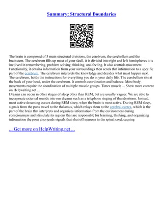 Summary: Structural Boundaries
The brain is composed of 3 main structural divisions, the cerebrum, the cerebellum and the
brainstem. The cerebrum fills up most of your skull, it is divided into right and left hemispheres it is
involved in remembering, problem solving, thinking, and feeling. It also controls movement.
Functionally, it obtains information from your surroundings then sends that information to a specific
part of the cerebrum. The cerebrum interprets the knowledge and decides what must happen next.
The cerebrum, holds the instructions for everything you do in your daily life. The cerebellum sits at
the back of your head, under the cerebrum. It controls coordination and balance. Most body
movements require the coordination of multiple muscle groups. Times muscle ... Show more content
on Helpwriting.net ...
Dreams can occur in other stages of sleep other than REM, but are usually vaguer. We are able to
incorporate external sounds into our dreams such as a telephone ringing of thunderstorm. Instead,
most active dreaming occurs during REM sleep, when the brain is most active. During REM sleep,
signals from the pons travel to the thalamus, which relays them to the cerebral cortex, which is the
part of the brain that interprets and organizes information from the environment during
consciousness and stimulate its regions that are responsible for learning, thinking, and organizing
information the pons also sends signals that shut off neurons in the spinal cord, causing
... Get more on HelpWriting.net ...
 