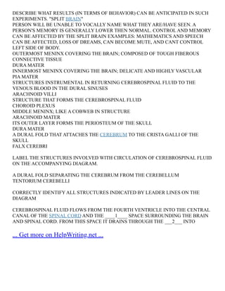 DESCRIBE WHAT RESULTS (IN TERMS OF BEHAVIOR) CAN BE ANTICIPATED IN SUCH
EXPERIMENTS. "SPLIT BRAIN"
PERSON WILL BE UNABLE TO VOCALLY NAME WHAT THEY ARE/HAVE SEEN. A
PERSON'S MEMORY IS GENERALLY LOWER THEN NORMAL. CONTROL AND MEMORY
CAN BE AFFECTED BY THE SPLIT BRAIN EXAMPLES: MATHEMATICS AND SPEECH
CAN BE AFFECTED, LOSS OF DREAMS, CAN BECOME MUTE, AND CANT CONTROL
LEFT SIDE OF BODY.
OUTERMOST MENINX COVERING THE BRAIN; COMPOSED OF TOUGH FIBEROUS
CONNECTIVE TISSUE
DURA MATER
INNERMOST MENINX COVERING THE BRAIN; DELICATE AND HIGHLY VASCULAR
PIA MATER
STRUCTURES INSTRUMENTAL IN RETURNING CEREBROSPINAL FLUID TO THE
VENOUS BLOOD IN THE DURAL SINUSES
ARACHNOID VILLI
STRUCTURE THAT FORMS THE CEREBROSPINAL FLUID
CHOROID PLEXUS
MIDDLE MENINX; LIKE A COBWEB IN STRUCTURE
ARACHNOID MATER
ITS OUTER LAYER FORMS THE PERIOSTEUM OF THE SKULL
DURA MATER
A DURAL FOLD THAT ATTACHES THE CEREBRUM TO THE CRISTA GALLI OF THE
SKULL
FALX CEREBRI
LABEL THE STRUCTURES INVOLVED WITH CIRCULATION OF CEREBROSPINAL FLUID
ON THE ACCOMPANYING DIAGRAM.
A DURAL FOLD SEPARATING THE CEREBRUM FROM THE CEREBELLUM
TENTORIUM CEREBELLI
CORRECTLY IDENTIFY ALL STRUCTURES INDICATED BY LEADER LINES ON THE
DIAGRAM
CEREBROSPINAL FLUID FLOWS FROM THE FOURTH VENTRICLE INTO THE CENTRAL
CANAL OF THE SPINAL CORD AND THE ____1____ SPACE SURROUNDING THE BRAIN
AND SPINAL CORD. FROM THIS SPACE IT DRAINS THROUGH THE ___2___ INTO
... Get more on HelpWriting.net ...
 