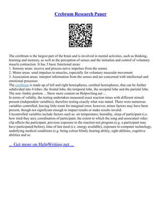 Crebrum Research Paper
The cerebrum is the largest part of the brain and is involved in mental activities, such as thinking,
learning and memory, as well as the perception of senses and the initiation and control of voluntary
muscle contraction. It has 3 basic functional areas:
1. Sensory areas: receive and process nerve impulses from the senses
2. Motor areas: send impulses to muscles, especially for voluntary muscular movement
3. Association areas: interpret information from the senses and are concerned with intellectual and
emotional processes
The cerebrum is made up of left and right hemispheres, cerebral hemispheres, that can be further
subdivided into 4 lobes: the frontal lobe, the temporal lobe, the occipital lobe and the parietal lobe.
The non–limbic portion ... Show more content on Helpwriting.net ...
In terms of validity, the testing undertaken measured exact reaction times with different stimuli
present (independent variables), therefore testing exactly what was stated. There were numerous
variables controlled, leaving little room for marginal error, however, minor factors may have been
present, though not significant enough to impact results or make results invalid.
Uncontrolled variables include factors such as: air temperature, humidity, sleep of participant (i.e.
how tired they are), coordination of participant, the extent to which the song and associated video
clip affects the participant, previous exposure to the reaction test program (e.g. a participant may
have participated before), time of last meal (i.e. energy available), exposure to computer technology,
underlying medical conditions (e.g. being colour blind), hearing ability, sight abilities, cognitive
abilities and so
... Get more on HelpWriting.net ...
 