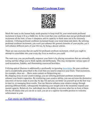 Profound Cerebrum Essay
Much the same as the human body needs practice to keep itself fit, your mind needs profound
incitement to keep it fit as a fiddle too. In the event that your cerebrum does not get profound mind
incitement all the time, it loses it sharpness and its capacity to think turns out to be extremely
moderate. Utilizing profound cerebrum incitement keeps your mind sharp and alarm. By utilizing
profound cerebrum incitement, you won't just enhance the general elements of your psyche, yet it
will enhance different parts of your life too, by being a decent scholar..
There are sure exercises that are useful for profound cerebrum incitement, which you ought to
attempt to consolidate into your every day lives as much as you could.
The main way you can profoundly empower your brain is by playing recreations that are rationally
testing and that oblige you to think rapidly and deliberately. This may incorporate various types of
card recreations, Sudoku, and illuminating crossword bewilders.
Utilizing optical illusions is additionally a profoundly invigorating knowledge for your cerebrum
and is exceptionally prescribed in the event that you need to empower your brain. Vital recreations,
for example, chess are ... Show more content on Helpwriting.net ...
By chipping away at your creative energy, you are utilizing profound cerebrum incitement to
enhance your brain's capacities. By reinforcing your creative ability, you can envision the distinctive
outcomes of moves made in your day by day life and you can better set yourself up on the best way
to react to, or managing these results. You can likewise enhance your creative energy through
perusing different books, subsequently broadening your insight and in the meantime expand your
mental capacity. Relatively few individuals have the ability to envision what lies in front of them.
On the off chance that you can do as such, you are at a superior favorable position to welcome
achievement in your
... Get more on HelpWriting.net ...
 