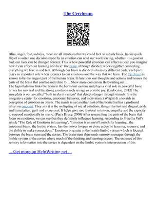 The Cerebrum
Bliss, anger, fear, sadness, these are all emotions that we could feel on a daily basis. In one quick
flip of a switch one decision made by an emotion can send our world racing, whether it is good or
bad, our lives can be changed forever. This is how powerful emotions can affect us; can you imagine
how it can affect our learning abilities? The brain, although divided, works together connecting
everything we take in and feel. Although our brain is divided into many different parts, each part
plays an important role when it comes to our emotions and the way that we learn. The Cerebrum is
known to be the largest part of the human brain. It functions our thoughts and actions and houses the
parts of the brain that control and relate to ... Show more content on Helpwriting.net ...
The hypothalamus links the brain to the hormonal system and plays a vital role in powerful basic
drives for survival and the strong emotions such as rage or ecstatic joy. (Endocrine, 2012) The
amygdala is our so called "built in alarm system" that detects danger through stimuli. It is the
integrative center for emotions, emotional behavior, and motivation. (Wright) It also aids in
perception of emotions in others. The insula is yet another part of the brain that has a profound
effect on emotion. They say it is the wellspring of social emotions, things like lust and disgust, pride
and humiliation, guilt and atonement. It helps give rise to moral intuition, empathy and the capacity
to respond emotionally to music. (Perry Bruce, 2000) After researching the parts of the brain that
focus on emotions, we can see that they definitely influence learning. According to Priscilla Vail's
article "The Role of Emotions in Learning", "Emotion is an on/off switch for learning...the
emotional brain, the limbic system, has the power to open or close access to learning, memory, and
the ability to make connections." Emotions originate in the brain's limbic system which is located
between the brain stem and the cortex. The brain stem then sends sensory messages through the
limbic system to the cortex where much of the thinking and learning occurs. The entrance of this
sensory information into the cortex is dependent on the limbic system's interpretation of this
... Get more on HelpWriting.net ...
 