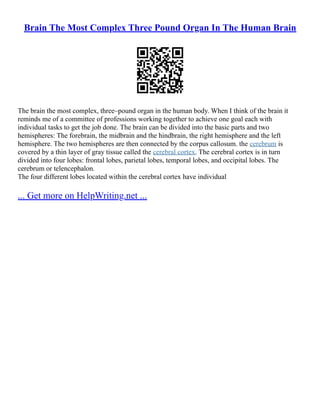 Brain The Most Complex Three Pound Organ In The Human Brain
The brain the most complex, three–pound organ in the human body. When I think of the brain it
reminds me of a committee of professions working together to achieve one goal each with
individual tasks to get the job done. The brain can be divided into the basic parts and two
hemispheres: The forebrain, the midbrain and the hindbrain, the right hemisphere and the left
hemisphere. The two hemispheres are then connected by the corpus callosum. the cerebrum is
covered by a thin layer of gray tissue called the cerebral cortex. The cerebral cortex is in turn
divided into four lobes: frontal lobes, parietal lobes, temporal lobes, and occipital lobes. The
cerebrum or telencephalon.
The four different lobes located within the cerebral cortex have individual
... Get more on HelpWriting.net ...
 