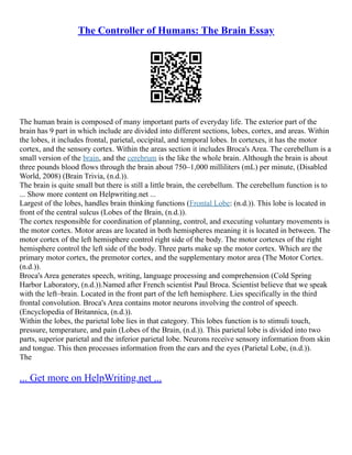 The Controller of Humans: The Brain Essay
The human brain is composed of many important parts of everyday life. The exterior part of the
brain has 9 part in which include are divided into different sections, lobes, cortex, and areas. Within
the lobes, it includes frontal, parietal, occipital, and temporal lobes. In cortexes, it has the motor
cortex, and the sensory cortex. Within the areas section it includes Broca's Area. The cerebellum is a
small version of the brain, and the cerebrum is the like the whole brain. Although the brain is about
three pounds blood flows through the brain about 750–1,000 milliliters (mL) per minute, (Disabled
World, 2008) (Brain Trivia, (n.d.)).
The brain is quite small but there is still a little brain, the cerebellum. The cerebellum function is to
... Show more content on Helpwriting.net ...
Largest of the lobes, handles brain thinking functions (Frontal Lobe: (n.d.)). This lobe is located in
front of the central sulcus (Lobes of the Brain, (n.d.)).
The cortex responsible for coordination of planning, control, and executing voluntary movements is
the motor cortex. Motor areas are located in both hemispheres meaning it is located in between. The
motor cortex of the left hemisphere control right side of the body. The motor cortexes of the right
hemisphere control the left side of the body. Three parts make up the motor cortex. Which are the
primary motor cortex, the premotor cortex, and the supplementary motor area (The Motor Cortex.
(n.d.)).
Broca's Area generates speech, writing, language processing and comprehension (Cold Spring
Harbor Laboratory, (n.d.)).Named after French scientist Paul Broca. Scientist believe that we speak
with the left–brain. Located in the front part of the left hemisphere. Lies specifically in the third
frontal convolution. Broca's Area contains motor neurons involving the control of speech.
(Encyclopedia of Britannica, (n.d.)).
Within the lobes, the parietal lobe lies in that category. This lobes function is to stimuli touch,
pressure, temperature, and pain (Lobes of the Brain, (n.d.)). This parietal lobe is divided into two
parts, superior parietal and the inferior parietal lobe. Neurons receive sensory information from skin
and tongue. This then processes information from the ears and the eyes (Parietal Lobe, (n.d.)).
The
... Get more on HelpWriting.net ...
 