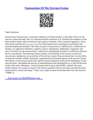 Neuroscience Of The Nervous System
Vigen Karchyan
Neuroscience Neuroscience, commonly referred to as Neural Science, is the study of the way the
nervous system develops, how it is structured and the functions of it. Scientists put emphasis on the
brain and the impact it has on behavior and cognitive functions. These scientists approach a closer
look on the reactions the nervous system has when humans have neurological, psychiatric and
neurodevelopmental disorders. The entire concept of neuroscience is addressed as a subdivision of
biology. It is applied to chemistry, cognitive science, engineering, mathematics, linguistics and
more. Scientists say that neuroscience is identical as neurobiology but there is a difference between
the two conceptions. Neurobiology focuses mainly on the biology of the nervous system and
neuroscience emphasizes on any portion of the nervous system. Neuroscientists have various fields
of study that include cellular, functional, computational and medical aspects of the nervous system.
The history of neuroscience dates back and the Ancient Egyptians believed that intelligence rooted
from the heart. Throughout the process of mummification, they detached the brain but left the heart
inside of the body. Herodotus, a Greek historian that lived up until 425BC, claimed "the most
perfect practice is to extract as much of the brain as possible with an iron hook, and what the hook
cannot reach is mixed with drugs." There were scripts focused on the brain that were first found in
1700BC in
... Get more on HelpWriting.net ...
 