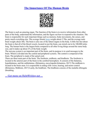 The Importance Of The Human Brain
The brain is such an amazing organ. The function of the brain is to receive information from other
parts of the body, understand the information, and the figure out how to respond to the situation. The
brain is responsible for such important things such as memory, body movements, the senses, and
pretty much everything else. The average female brain weighs about 2.7lbs, and the average male
brain weighs about 3lbs. The brain is also one of the fattest organs in the body. A little fun fact about
the brain is that all of the blood vessels, located in just the brain, can stretch out to be 100,000 miles
long. The human brain is the largest brain compared to all other living things around the same body
size, and it makes up about 2% of the body weight.
The nervous system is an important part of the brain, and its purpose is to send messages to the
brain. Which is divided into the central and peripheral systems. The central is composed of the
brain. The peripheral is made of the spinal cord.
There are three main part of the brain. The forebrain, midbrain, and hindbrain. The forebrain is
located in the anterior part of the brain in the cerebral hemisphere. It consists of the thalamus,
hypothalamus, and the subthalamus. (Britannica, encyclopedia britannica, 2017) The midbrain is
located in the brain stem. It is responsible in aiding with vision, hearing, and motor control.
(Britannica, Midbrain, 2017) Lastly, the hindbrain. The hindbrain consists of the medulla oblongata
(breathing
... Get more on HelpWriting.net ...
 