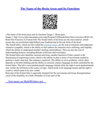 The Name of the Brain Areas and Its Functions
) The name of the brain areas and its functions Image 1: Brain parts
Image 1: http://www.infocomcanada.com/cmpi/Program%20Guide/brain.htm (viewed at 08/03/14)
Brain Part Function A) Frontal lobe The frontal lobes of the brain are the most anterior, which
means they are positioned right behind your forehead and at the top–front of the head.
The frontal lobes, which are also called the cerebral cortex, are the seat of emotions and judgments
related to sympathy, which is the ability to feel sadness for someone else's suffering, and empathy,
which the ability to understand another's feelings and problems. They are also the seat of
understanding humour, including delicate witticisms and word plays.
The frontal lobes also identifies sarcasm and irony, another function of lobes control is the
functioning of sequencing events, which is the ability to plan a series of movements needed to
perform a multi–step task, like making a sandwich. The ability to solve problems, which often
depends on flexible thinking and the ability to correctly express language are both controlled by the
frontal lobes. The left is most predominantly language related while the right is most predominantly
non–verbal. the left brain is the source of logic, which tends to be language based, and the right is
creative, which tends to be non–verbal
Rear part of the frontal lobe is especially designed for the movements and tissue disorganization
cause of the disability of a limb. Stimulate of every part of the
... Get more on HelpWriting.net ...
 