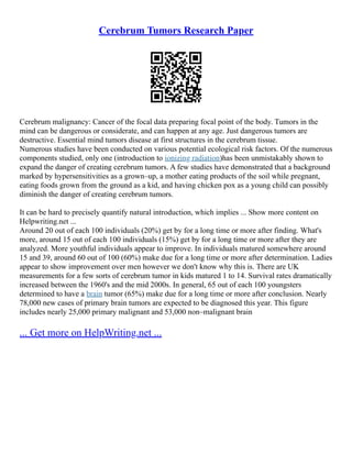 Cerebrum Tumors Research Paper
Cerebrum malignancy: Cancer of the focal data preparing focal point of the body. Tumors in the
mind can be dangerous or considerate, and can happen at any age. Just dangerous tumors are
destructive. Essential mind tumors disease at first structures in the cerebrum tissue.
Numerous studies have been conducted on various potential ecological risk factors. Of the numerous
components studied, only one (introduction to ionizing radiation)has been unmistakably shown to
expand the danger of creating cerebrum tumors. A few studies have demonstrated that a background
marked by hypersensitivities as a grown–up, a mother eating products of the soil while pregnant,
eating foods grown from the ground as a kid, and having chicken pox as a young child can possibly
diminish the danger of creating cerebrum tumors.
It can be hard to precisely quantify natural introduction, which implies ... Show more content on
Helpwriting.net ...
Around 20 out of each 100 individuals (20%) get by for a long time or more after finding. What's
more, around 15 out of each 100 individuals (15%) get by for a long time or more after they are
analyzed. More youthful individuals appear to improve. In individuals matured somewhere around
15 and 39, around 60 out of 100 (60%) make due for a long time or more after determination. Ladies
appear to show improvement over men however we don't know why this is. There are UK
measurements for a few sorts of cerebrum tumor in kids matured 1 to 14. Survival rates dramatically
increased between the 1960's and the mid 2000s. In general, 65 out of each 100 youngsters
determined to have a brain tumor (65%) make due for a long time or more after conclusion. Nearly
78,000 new cases of primary brain tumors are expected to be diagnosed this year. This figure
includes nearly 25,000 primary malignant and 53,000 non–malignant brain
... Get more on HelpWriting.net ...
 