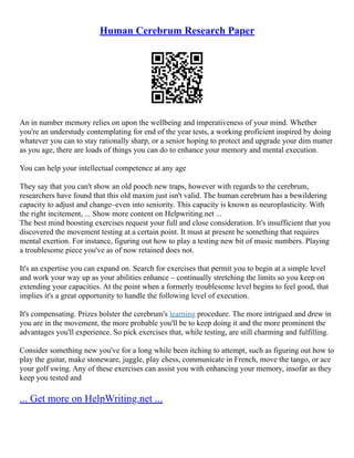 Human Cerebrum Research Paper
An in number memory relies on upon the wellbeing and imperativeness of your mind. Whether
you're an understudy contemplating for end of the year tests, a working proficient inspired by doing
whatever you can to stay rationally sharp, or a senior hoping to protect and upgrade your dim matter
as you age, there are loads of things you can do to enhance your memory and mental execution.
You can help your intellectual competence at any age
They say that you can't show an old pooch new traps, however with regards to the cerebrum,
researchers have found that this old maxim just isn't valid. The human cerebrum has a bewildering
capacity to adjust and change–even into seniority. This capacity is known as neuroplasticity. With
the right incitement, ... Show more content on Helpwriting.net ...
The best mind boosting exercises request your full and close consideration. It's insufficient that you
discovered the movement testing at a certain point. It must at present be something that requires
mental exertion. For instance, figuring out how to play a testing new bit of music numbers. Playing
a troublesome piece you've as of now retained does not.
It's an expertise you can expand on. Search for exercises that permit you to begin at a simple level
and work your way up as your abilities enhance – continually stretching the limits so you keep on
extending your capacities. At the point when a formerly troublesome level begins to feel good, that
implies it's a great opportunity to handle the following level of execution.
It's compensating. Prizes bolster the cerebrum's learning procedure. The more intrigued and drew in
you are in the movement, the more probable you'll be to keep doing it and the more prominent the
advantages you'll experience. So pick exercises that, while testing, are still charming and fulfilling.
Consider something new you've for a long while been itching to attempt, such as figuring out how to
play the guitar, make stoneware, juggle, play chess, communicate in French, move the tango, or ace
your golf swing. Any of these exercises can assist you with enhancing your memory, insofar as they
keep you tested and
... Get more on HelpWriting.net ...
 