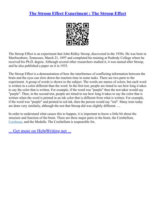 The Stroop Effect Experiment : The Stroop Effect
The Stroop Effect is an experiment that John Ridley Stroop, discovered in the 1930s. He was born in
Murfreesboro, Tennessee, March 21, 1897 and completed his training at Peabody College where he
received his Ph.D. degree. Although several other researchers studied it, it was named after Stroop,
and he also published a paper on it in 1935.
The Stroop Effect is a demonstration of how the interference of conflicting information between the
brain and the eyes can slow down the reaction time in some tasks. There are two parts to the
experiment. A group of words is shown to the subject. The words are names of colors, but each word
is written in a color different than the word. In the first test, people are timed to see how long it takes
to say the color that is written. For example, if the word was "purple" then the test taker would say
"purple". Then, in the second test, people are timed to see how long it takes to say the color that is
written when the word is printed in an ink color that is different from what is written. For example,
if the word was "purple" and printed in red ink, then the person would say "red". Many tests today
are done very similarly, although the test that Stroop did was slightly different. ....
In order to understand what causes this to happen, it is important to know a little bit about the
structure and function of the brain. There are three major parts in the brain, the Cerebellum,
Cerebrum, and the Medulla. The Cerebellum is responsible for,
... Get more on HelpWriting.net ...
 