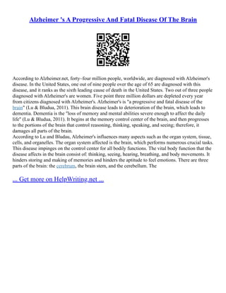 Alzheimer 's A Progressive And Fatal Disease Of The Brain
According to Alzheimer.net, forty–four million people, worldwide, are diagnosed with Alzheimer's
disease. In the United States, one out of nine people over the age of 65 are diagnosed with this
disease, and it ranks as the sixth leading cause of death in the United States. Two out of three people
diagnosed with Alzheimer's are women. Five point three million dollars are depleted every year
from citizens diagnosed with Alzheimer's. Alzheimer's is "a progressive and fatal disease of the
brain" (Lu & Bludua, 2011). This brain disease leads to deterioration of the brain, which leads to
dementia. Dementia is the "loss of memory and mental abilities severe enough to affect the daily
life" (Lu & Bludua, 2011). It begins at the memory control center of the brain, and then progresses
to the portions of the brain that control reasoning, thinking, speaking, and seeing; therefore, it
damages all parts of the brain.
According to Lu and Bludau, Alzheimer's influences many aspects such as the organ system, tissue,
cells, and organelles. The organ system affected is the brain, which performs numerous crucial tasks.
This disease impinges on the control center for all bodily functions. The vital body function that the
disease affects in the brain consist of: thinking, seeing, hearing, breathing, and body movements. It
hinders storing and making of memories and hinders the aptitude to feel emotions. There are three
parts of the brain: the cerebrum, the brain stem, and the cerebellum. The
... Get more on HelpWriting.net ...
 