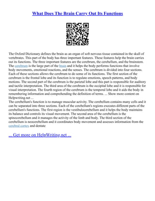 What Does The Brain Carry Out Its Functions
The Oxford Dictionary defines the brain as an organ of soft nervous tissue contained in the skull of
vertebrates. This part of the body has three important features. These features help the brain carries
out its functions. The three important features are the cerebrum, the cerebellum, and the brainstem.
The cerebrum is the large part of the brain and it helps the body performs functions that involve
body movements, emotional reactions, and the senses. The cerebrum is divided into four sections.
Each of these sections allows the cerebrum to do some of its functions. The first section of the
cerebrum is the frontal lobe and its function is to regulate emotions, speech patterns, and body
motions. The second part of the cerebrum is the parietal lobe and this part is responsible for auditory
and tactile interpretation. The third area of the cerebrum is the occipital lobe and it is responsible for
visual interpretation. The fourth region of the cerebrum is the temporal lobe and it aids the body in
remembering information and comprehending the definition of terms. ... Show more content on
Helpwriting.net ...
The cerebellum's function is to manage muscular activity. The cerebellum contains many cells and it
can be separated into three sections. Each of the cerebellum's regions executes different parts of the
cerebellum's functions. The first region is the vestibulocerebellum and it helps the body maintains
its balance and controls its visual movement. The second area of the cerebellum is the
spinocerebellum and it manages the activity of the limb and body. The third section of the
cerebellum is neocerebellum and it coordinates body movement and assesses information from the
cerebral cortex and dentate
... Get more on HelpWriting.net ...
 